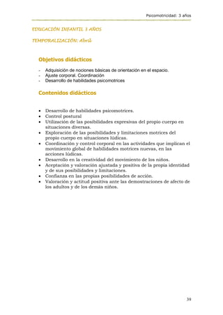 Psicomotricidad: 3 años
39
EDUCACIÓN INFANTIL 3 AÑOS
TEMPORALIZACIÓN: Abril
Objetivos didácticos
- Adquisición de nociones básicas de orientación en el espacio.
- Ajuste corporal. Coordinación
- Desarrollo de habilidades psicomotrices
Contenidos didácticos
 Desarrollo de habilidades psicomotrices.
 Control postural
 Utilización de las posibilidades expresivas del propio cuerpo en
situaciones diversas.
 Exploración de las posibilidades y limitaciones motrices del
propio cuerpo en situaciones lúdicas.
 Coordinación y control corporal en las actividades que implican el
movimiento global de habilidades motrices nuevas, en las
acciones lúdicas.
 Desarrollo en la creatividad del movimiento de los niños.
 Aceptación y valoración ajustada y positiva de la propia identidad
y de sus posibilidades y limitaciones.
 Confianza en las propias posibilidades de acción.
 Valoración y actitud positiva ante las demostraciones de afecto de
los adultos y de los demás niños.
 