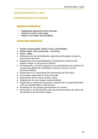 Psicomotricidad: 3 años
44
EDUCACIÓN INFANTIL 3 AÑOS
TEMPORALIZACIÓN: MAYO/JUNIO
Objetivos didácticos
- Desplazarse siguiendo el ritmo marcado.
- Adquirir la noción arriba/ abajo.
- Adquirir una imagen corporal global.
Contenidos didácticos
 Imagen corporal global: cabeza, tronco, extremidades.
 Ritmos rápido- lento (caminando – corriendo).
 Arriba – abajo.
 Utilización de las posibilidades expresivas del propio cuerpo en
situaciones diversas.
 Exploración de las posibilidades y limitaciones motrices del
propio cuerpo en situaciones lúdicas.
 Coordinación y control corporal en las actividades que implican el
movimiento global de habilidades motrices nuevas, en las
acciones lúdicas.
 Desarrollo en la creatividad del movimiento de los niños.
 Se desplaza siguiendo el ritmo marcado.
 Adquisición de la noción arriba/ abajo.
 Adquisición de una imagen corporal global.
 Aceptación y valoración ajustada y positiva de la propia identidad
y de sus posibilidades y limitaciones.
 Confianza en las propias posibilidades de acción.
 Valoración y actitud positiva ante las demostraciones de afecto de
los adultos y de los demás niños.
 