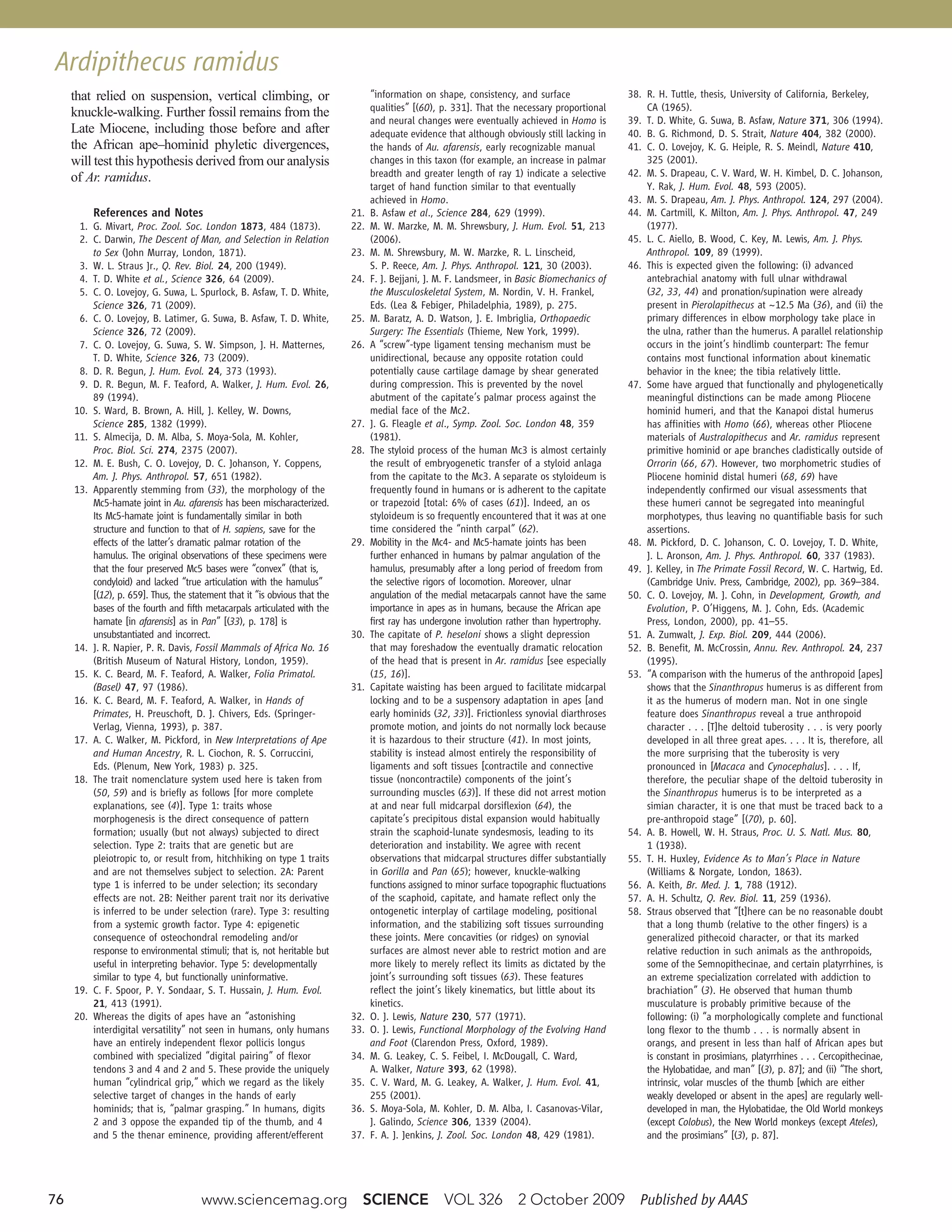 76 www.sciencemag.org   SCIENCE   VOL 326   2 October 2009   Published by AAAS
that relied on suspension, vertical climbing, or
knuckle-walking. Further fossil remains from the
Late Miocene, including those before and after
the African ape–hominid phyletic divergences,
will test this hypothesis derived from our analysis
of Ar. ramidus.
References and Notes
1. G. Mivart, Proc. Zool. Soc. London 1873, 484 (1873).
2. C. Darwin, The Descent of Man, and Selection in Relation
to Sex (John Murray, London, 1871).
3. W. L. Straus Jr., Q. Rev. Biol. 24, 200 (1949).
4. T. D. White et al., Science 326, 64 (2009).
5. C. O. Lovejoy, G. Suwa, L. Spurlock, B. Asfaw, T. D. White,
Science 326, 71 (2009).
6. C. O. Lovejoy, B. Latimer, G. Suwa, B. Asfaw, T. D. White,
Science 326, 72 (2009).
7. C. O. Lovejoy, G. Suwa, S. W. Simpson, J. H. Matternes,
T. D. White, Science 326, 73 (2009).
8. D. R. Begun, J. Hum. Evol. 24, 373 (1993).
9. D. R. Begun, M. F. Teaford, A. Walker, J. Hum. Evol. 26,
89 (1994).
10. S. Ward, B. Brown, A. Hill, J. Kelley, W. Downs,
Science 285, 1382 (1999).
11. S. Almecija, D. M. Alba, S. Moya-Sola, M. Kohler,
Proc. Biol. Sci. 274, 2375 (2007).
12. M. E. Bush, C. O. Lovejoy, D. C. Johanson, Y. Coppens,
Am. J. Phys. Anthropol. 57, 651 (1982).
13. Apparently stemming from (33), the morphology of the
Mc5-hamate joint in Au. afarensis has been mischaracterized.
Its Mc5-hamate joint is fundamentally similar in both
structure and function to that of H. sapiens, save for the
effects of the latter’s dramatic palmar rotation of the
hamulus. The original observations of these specimens were
that the four preserved Mc5 bases were “convex” (that is,
condyloid) and lacked “true articulation with the hamulus”
[(12), p. 659]. Thus, the statement that it “is obvious that the
bases of the fourth and fifth metacarpals articulated with the
hamate [in afarensis] as in Pan” [(33), p. 178] is
unsubstantiated and incorrect.
14. J. R. Napier, P. R. Davis, Fossil Mammals of Africa No. 16
(British Museum of Natural History, London, 1959).
15. K. C. Beard, M. F. Teaford, A. Walker, Folia Primatol.
(Basel) 47, 97 (1986).
16. K. C. Beard, M. F. Teaford, A. Walker, in Hands of
Primates, H. Preuschoft, D. J. Chivers, Eds. (Springer-
Verlag, Vienna, 1993), p. 387.
17. A. C. Walker, M. Pickford, in New Interpretations of Ape
and Human Ancestry, R. L. Ciochon, R. S. Corruccini,
Eds. (Plenum, New York, 1983) p. 325.
18. The trait nomenclature system used here is taken from
(50, 59) and is briefly as follows [for more complete
explanations, see (4)]. Type 1: traits whose
morphogenesis is the direct consequence of pattern
formation; usually (but not always) subjected to direct
selection. Type 2: traits that are genetic but are
pleiotropic to, or result from, hitchhiking on type 1 traits
and are not themselves subject to selection. 2A: Parent
type 1 is inferred to be under selection; its secondary
effects are not. 2B: Neither parent trait nor its derivative
is inferred to be under selection (rare). Type 3: resulting
from a systemic growth factor. Type 4: epigenetic
consequence of osteochondral remodeling and/or
response to environmental stimuli; that is, not heritable but
useful in interpreting behavior. Type 5: developmentally
similar to type 4, but functionally uninformative.
19. C. F. Spoor, P. Y. Sondaar, S. T. Hussain, J. Hum. Evol.
21, 413 (1991).
20. Whereas the digits of apes have an “astonishing
interdigital versatility” not seen in humans, only humans
have an entirely independent flexor pollicis longus
combined with specialized “digital pairing” of flexor
tendons 3 and 4 and 2 and 5. These provide the uniquely
human “cylindrical grip,” which we regard as the likely
selective target of changes in the hands of early
hominids; that is, “palmar grasping.” In humans, digits
2 and 3 oppose the expanded tip of the thumb, and 4
and 5 the thenar eminence, providing afferent/efferent
“information on shape, consistency, and surface
qualities” [(60), p. 331]. That the necessary proportional
and neural changes were eventually achieved in Homo is
adequate evidence that although obviously still lacking in
the hands of Au. afarensis, early recognizable manual
changes in this taxon (for example, an increase in palmar
breadth and greater length of ray 1) indicate a selective
target of hand function similar to that eventually
achieved in Homo.
21. B. Asfaw et al., Science 284, 629 (1999).
22. M. W. Marzke, M. M. Shrewsbury, J. Hum. Evol. 51, 213
(2006).
23. M. M. Shrewsbury, M. W. Marzke, R. L. Linscheid,
S. P. Reece, Am. J. Phys. Anthropol. 121, 30 (2003).
24. F. J. Bejjani, J. M. F. Landsmeer, in Basic Biomechanics of
the Musculoskeletal System, M. Nordin, V. H. Frankel,
Eds. (Lea & Febiger, Philadelphia, 1989), p. 275.
25. M. Baratz, A. D. Watson, J. E. Imbriglia, Orthopaedic
Surgery: The Essentials (Thieme, New York, 1999).
26. A “screw”-type ligament tensing mechanism must be
unidirectional, because any opposite rotation could
potentially cause cartilage damage by shear generated
during compression. This is prevented by the novel
abutment of the capitate’s palmar process against the
medial face of the Mc2.
27. J. G. Fleagle et al., Symp. Zool. Soc. London 48, 359
(1981).
28. The styloid process of the human Mc3 is almost certainly
the result of embryogenetic transfer of a styloid anlaga
from the capitate to the Mc3. A separate os styloideum is
frequently found in humans or is adherent to the capitate
or trapezoid [total: 6% of cases (61)]. Indeed, an os
styloideum is so frequently encountered that it was at one
time considered the “ninth carpal” (62).
29. Mobility in the Mc4- and Mc5-hamate joints has been
further enhanced in humans by palmar angulation of the
hamulus, presumably after a long period of freedom from
the selective rigors of locomotion. Moreover, ulnar
angulation of the medial metacarpals cannot have the same
importance in apes as in humans, because the African ape
first ray has undergone involution rather than hypertrophy.
30. The capitate of P. heseloni shows a slight depression
that may foreshadow the eventually dramatic relocation
of the head that is present in Ar. ramidus [see especially
(15, 16)].
31. Capitate waisting has been argued to facilitate midcarpal
locking and to be a suspensory adaptation in apes [and
early hominids (32, 33)]. Frictionless synovial diarthroses
promote motion, and joints do not normally lock because
it is hazardous to their structure (41). In most joints,
stability is instead almost entirely the responsibility of
ligaments and soft tissues [contractile and connective
tissue (noncontractile) components of the joint’s
surrounding muscles (63)]. If these did not arrest motion
at and near full midcarpal dorsiflexion (64), the
capitate’s precipitous distal expansion would habitually
strain the scaphoid-lunate syndesmosis, leading to its
deterioration and instability. We agree with recent
observations that midcarpal structures differ substantially
in Gorilla and Pan (65); however, knuckle-walking
functions assigned to minor surface topographic fluctuations
of the scaphoid, capitate, and hamate reflect only the
ontogenetic interplay of cartilage modeling, positional
information, and the stabilizing soft tissues surrounding
these joints. Mere concavities (or ridges) on synovial
surfaces are almost never able to restrict motion and are
more likely to merely reflect its limits as dictated by the
joint’s surrounding soft tissues (63). These features
reflect the joint’s likely kinematics, but little about its
kinetics.
32. O. J. Lewis, Nature 230, 577 (1971).
33. O. J. Lewis, Functional Morphology of the Evolving Hand
and Foot (Clarendon Press, Oxford, 1989).
34. M. G. Leakey, C. S. Feibel, I. McDougall, C. Ward,
A. Walker, Nature 393, 62 (1998).
35. C. V. Ward, M. G. Leakey, A. Walker, J. Hum. Evol. 41,
255 (2001).
36. S. Moya-Sola, M. Kohler, D. M. Alba, I. Casanovas-Vilar,
J. Galindo, Science 306, 1339 (2004).
37. F. A. J. Jenkins, J. Zool. Soc. London 48, 429 (1981).
38. R. H. Tuttle, thesis, University of California, Berkeley,
CA (1965).
39. T. D. White, G. Suwa, B. Asfaw, Nature 371, 306 (1994).
40. B. G. Richmond, D. S. Strait, Nature 404, 382 (2000).
41. C. O. Lovejoy, K. G. Heiple, R. S. Meindl, Nature 410,
325 (2001).
42. M. S. Drapeau, C. V. Ward, W. H. Kimbel, D. C. Johanson,
Y. Rak, J. Hum. Evol. 48, 593 (2005).
43. M. S. Drapeau, Am. J. Phys. Anthropol. 124, 297 (2004).
44. M. Cartmill, K. Milton, Am. J. Phys. Anthropol. 47, 249
(1977).
45. L. C. Aiello, B. Wood, C. Key, M. Lewis, Am. J. Phys.
Anthropol. 109, 89 (1999).
46. This is expected given the following: (i) advanced
antebrachial anatomy with full ulnar withdrawal
(32, 33, 44) and pronation/supination were already
present in Pierolapithecus at ~12.5 Ma (36), and (ii) the
primary differences in elbow morphology take place in
the ulna, rather than the humerus. A parallel relationship
occurs in the joint’s hindlimb counterpart: The femur
contains most functional information about kinematic
behavior in the knee; the tibia relatively little.
47. Some have argued that functionally and phylogenetically
meaningful distinctions can be made among Pliocene
hominid humeri, and that the Kanapoi distal humerus
has affinities with Homo (66), whereas other Pliocene
materials of Australopithecus and Ar. ramidus represent
primitive hominid or ape branches cladistically outside of
Orrorin (66, 67). However, two morphometric studies of
Pliocene hominid distal humeri (68, 69) have
independently confirmed our visual assessments that
these humeri cannot be segregated into meaningful
morphotypes, thus leaving no quantifiable basis for such
assertions.
48. M. Pickford, D. C. Johanson, C. O. Lovejoy, T. D. White,
J. L. Aronson, Am. J. Phys. Anthropol. 60, 337 (1983).
49. J. Kelley, in The Primate Fossil Record, W. C. Hartwig, Ed.
(Cambridge Univ. Press, Cambridge, 2002), pp. 369–384.
50. C. O. Lovejoy, M. J. Cohn, in Development, Growth, and
Evolution, P. O’Higgens, M. J. Cohn, Eds. (Academic
Press, London, 2000), pp. 41–55.
51. A. Zumwalt, J. Exp. Biol. 209, 444 (2006).
52. B. Benefit, M. McCrossin, Annu. Rev. Anthropol. 24, 237
(1995).
53. “A comparison with the humerus of the anthropoid [apes]
shows that the Sinanthropus humerus is as different from
it as the humerus of modern man. Not in one single
feature does Sinanthropus reveal a true anthropoid
character . . . [T]he deltoid tuberosity . . . is very poorly
developed in all three great apes. . . . It is, therefore, all
the more surprising that the tuberosity is very
pronounced in [Macaca and Cynocephalus]. . . . If,
therefore, the peculiar shape of the deltoid tuberosity in
the Sinanthropus humerus is to be interpreted as a
simian character, it is one that must be traced back to a
pre-anthropoid stage” [(70), p. 60].
54. A. B. Howell, W. H. Straus, Proc. U. S. Natl. Mus. 80,
1 (1938).
55. T. H. Huxley, Evidence As to Man’s Place in Nature
(Williams & Norgate, London, 1863).
56. A. Keith, Br. Med. J. 1, 788 (1912).
57. A. H. Schultz, Q. Rev. Biol. 11, 259 (1936).
58. Straus observed that “[t]here can be no reasonable doubt
that a long thumb (relative to the other fingers) is a
generalized pithecoid character, or that its marked
relative reduction in such animals as the anthropoids,
some of the Semnopithecinae, and certain platyrrhines, is
an extreme specialization correlated with addiction to
brachiation” (3). He observed that human thumb
musculature is probably primitive because of the
following: (i) “a morphologically complete and functional
long flexor to the thumb . . . is normally absent in
orangs, and present in less than half of African apes but
is constant in prosimians, platyrrhines . . . Cercopithecinae,
the Hylobatidae, and man” [(3), p. 87]; and (ii) “The short,
intrinsic, volar muscles of the thumb [which are either
weakly developed or absent in the apes] are regularly well-
developed in man, the Hylobatidae, the Old World monkeys
(except Colobus), the New World monkeys (except Ateles),
and the prosimians” [(3), p. 87].
www.sciencemag.org SCIENCE VOL 326 2 OCTOBER 200970e7
Ardipithecus ramidusArdipithecus ramidus
 