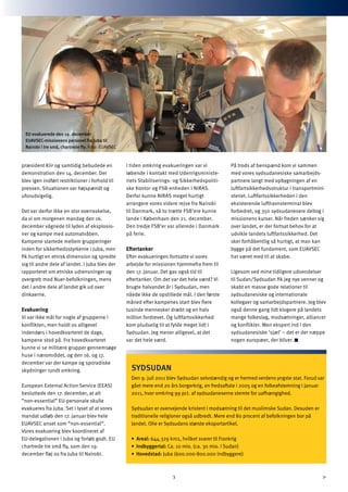 præsident Kiir og samtidig bebudede en
demonstration den 14. december. Der
blev igen indført restriktioner i forhold til
pressen. Situationen var højspændt og
uforudsigelig.
Det var derfor ikke en stor overraskelse,
da vi om morgenen mandag den 16.
december vågnede til lyden af eksplosio-
ner og kampe med automatvåben.
Kampene startede mellem grupperinger
inden for sikkerhedsstyrkerne i Juba, men
fik hurtigt en etnisk dimension og spredte
sig til andre dele af landet. I Juba blev der
rapporteret om etniske udrensninger og
overgreb mod Nuer-befolkningen, mens
det i andre dele af landet gik ud over
dinkaerne.
Evakuering
Vi var ikke mål for nogle af grupperne i
konflikten, men holdt os alligevel
indendørs i hovedkvarteret de dage,
kampene stod på. Fra hovedkvarteret
kunne vi se militære grupper gennemsøge
huse i nærområdet, og den 16. og 17.
december var der kampe og sporadiske
skydninger rundt omkring.
European External Action Service (EEAS)
besluttede den 17. december, at alt
”non-essential” EU-personale skulle
evakueres fra Juba. Set i lyset af at vores
mandat udløb den 17. januar blev hele
EUAVSEC anset som ”non-essential”.
Vores evakuering blev koordineret af
EU-delegationen i Juba og forløb godt. EU
chartrede tre små fly, som den 19.
december fløj os fra Juba til Nairobi.
I tiden omkring evakueringen var vi
løbende i kontakt med Udenrigsministe-
riets Stabiliserings- og Sikkerhedspoliti-
ske Kontor og FSB-enheden i NIRAS.
Derfor kunne NIRAS meget hurtigt
arrangere vores videre rejse fra Nairobi
til Danmark, så to trætte FSB’ere kunne
lande i København den 21. december.
Den tredje FSB’er var allerede i Danmark
på ferie.
Eftertanker
Efter evakueringen fortsatte vi vores
arbejde for missionen hjemmefra frem til
den 17. januar. Det gav også tid til
eftertanker. Om det var det hele værd? Vi
brugte halvandet år i Sydsudan, men
nåede ikke de opstillede mål. I den første
måned efter kampenes start blev flere
tusinde mennesker dræbt og en halv
million fordrevet. Og luftfartssikkerhed
kom pludselig til at fylde meget lidt i
Sydsudan. Jeg mener alligevel, at det
var det hele værd.
På trods af benspænd kom vi sammen
med vores sydsudanesiske samarbejds-
partnere langt med opbygningen af en
luftfartsikkerhedsstruktur i transportmini-
steriet. Luftfartssikkerheden i den
eksisterende lufthavnsterminal blev
forbedret, og 350 sydsudanesere deltog i
missionens kurser. Når freden sænker sig
over landet, er der fortsat behov for at
udvikle landets luftfartssikkerhed. Det
sker forhåbentlig så hurtigt, at man kan
bygge på det fundament, som EUAVSEC
har været med til at skabe.
Ligesom ved mine tidligere udsendelser
til Sudan/Sydsudan fik jeg nye venner og
skabt en masse gode relationer til
sydsudanesiske og internationale
kollegaer og samarbejdspartnere. Jeg blev
også denne gang lidt klogere på landets
mange folkeslag, modsætninger, alliancer
og konflikter. Men ekspert ind i den
sydsudanesiske ’sjæl’ – det er der næppe
nogen europæer, der bliver.
3
SYDSUDAN
Den 9. juli 2011 blev Sydsudan selvstændig og er hermed verdens yngste stat. Forud var
gået mere end 20 års borgerkrig, en fredsaftale i 2005 og en folkeafstemning i januar
2011, hvor omkring 99 pct. af sydsudaneserne stemte for uafhængighed.
Sydsudan er overvejende kristent i modsætning til det muslimske Sudan. Desuden er
traditionelle religioner også udbredt. Mere end 80 procent af befolkningen bor på
landet. Olie er Sydsudans største eksportartikel.
•	 Areal: 644.329 km2, hvilket svarer til Frankrig
•	 Indbyggertal: Ca. 10 mio. (ca. 30 mio. i Sudan)
•	 Hovedstad: Juba (600.000-800.000 indbyggere)
EU evakuerede den 19. december
EUAVSEC-missionens personel fra Juba til
Nairobi i tre små, chartrede fly. Foto: EUAVSEC
 