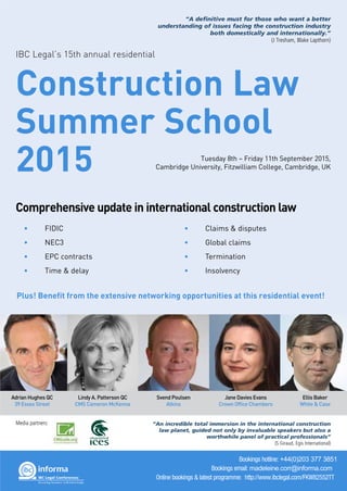 Construction Law
Summer School
2015
Comprehensive update in international construction law
Tuesday 8th – Friday 11th September 2015,
Cambridge University, Fitzwilliam College, Cambridge, UK
IBC Legal’s 15th annual residential
Adrian Hughes QC
39 Essex Street
Lindy A. Patterson QC
CMS Cameron McKenna
Svend Poulsen
Atkins
Jane Davies Evans
Crown Office Chambers
Ellis Baker
White & Case
• FIDIC
• NEC3
• EPC contracts
• Time & delay
• Claims & disputes
• Global claims
• Termination
• Insolvency
Bookings hotline: +44(0)203 377 3851
Bookings email: madeleine.corr@informa.com
Online bookings & latest programme: http://www.ibclegal.com/FKW82552TT
IBC Legal
“A definitive must for those who want a better
understanding of issues facing the construction industry
both domestically and internationally.”
(J Tresham, Blake Lapthorn)
“An incredible total immersion in the international construction
law planet, guided not only by invaluable speakers but also a
worthwhile panel of practical professionals”
(S Giraud, Egis International)
Media partners:
Plus! Benefit from the extensive networking opportunities at this residential event!
 