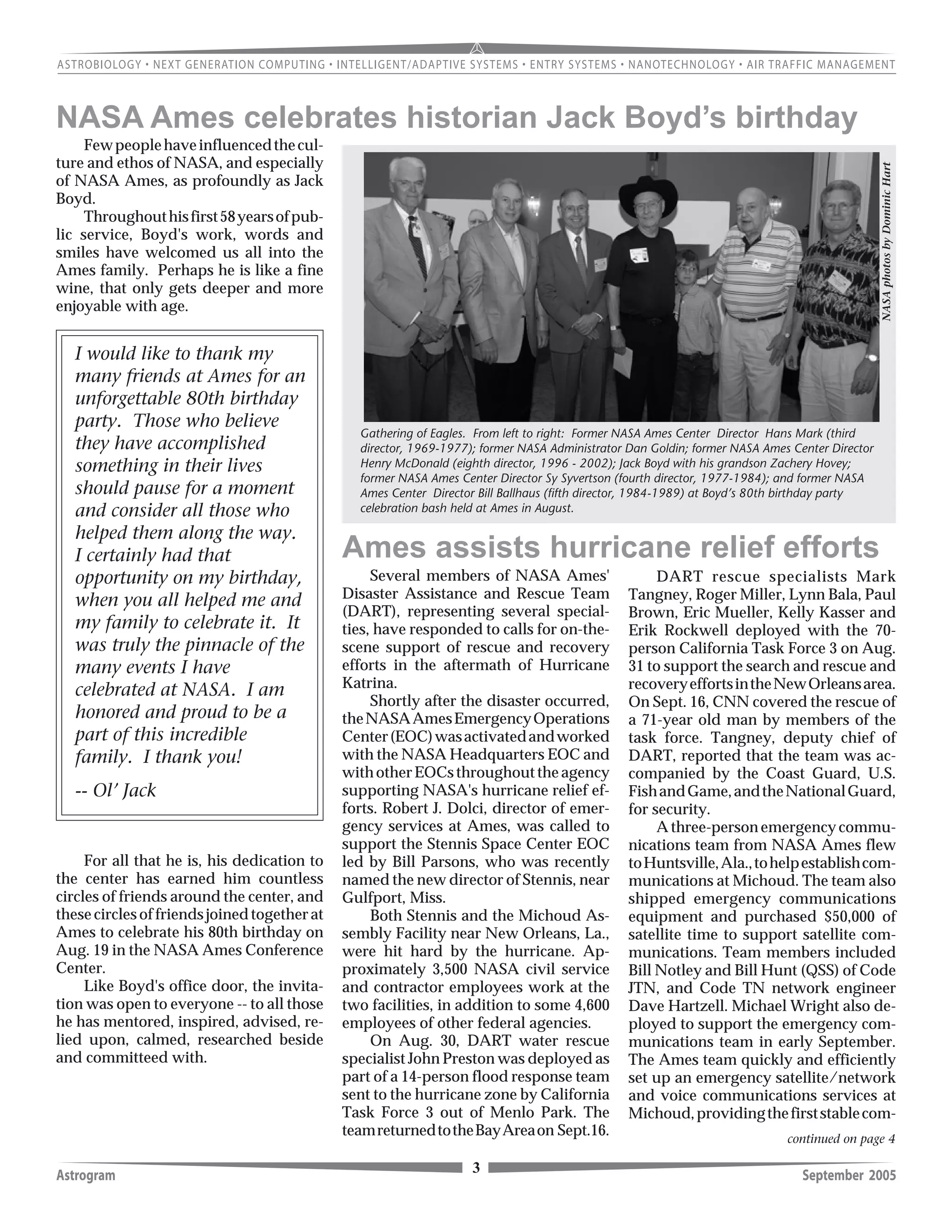 3Astrogram September 2005
Gathering of Eagles. From left to right: Former NASA Ames Center Director Hans Mark (third
director, 1969-1977); former NASA Administrator Dan Goldin; former NASA Ames Center Director
Henry McDonald (eighth director, 1996 - 2002); Jack Boyd with his grandson Zachery Hovey;
former NASA Ames Center Director Sy Syvertson (fourth director, 1977-1984); and former NASA
Ames Center Director Bill Ballhaus (fifth director, 1984-1989) at Boyd’s 80th birthday party
celebration bash held at Ames in August.
I would like to thank my
many friends at Ames for an
unforgettable 80th birthday
party. Those who believe
they have accomplished
something in their lives
should pause for a moment
and consider all those who
helped them along the way.
I certainly had that
opportunity on my birthday,
when you all helped me and
my family to celebrate it. It
was truly the pinnacle of the
many events I have
celebrated at NASA. I am
honored and proud to be a
part of this incredible
family. I thank you!
-- Ol’ Jack
NASA Ames celebrates historian Jack Boyd’s birthday
Fewpeoplehaveinfluencedthecul-
ture and ethos of NASA, and especially
of NASA Ames, as profoundly as Jack
Boyd.
Throughouthisfirst58yearsofpub-
lic service, Boyd's work, words and
smiles have welcomed us all into the
Ames family. Perhaps he is like a fine
wine, that only gets deeper and more
enjoyable with age.
For all that he is, his dedication to
the center has earned him countless
circles of friends around the center, and
thesecirclesoffriendsjoinedtogetherat
Ames to celebrate his 80th birthday on
Aug. 19 in the NASA Ames Conference
Center.
Like Boyd's office door, the invita-
tion was open to everyone -- to all those
he has mentored, inspired, advised, re-
lied upon, calmed, researched beside
and committeed with.
NASAphotosbyDominicHart
Several members of NASA Ames'
Disaster Assistance and Rescue Team
(DART), representing several special-
ties, have responded to calls for on-the-
scene support of rescue and recovery
efforts in the aftermath of Hurricane
Katrina.
Shortly after the disaster occurred,
theNASAAmesEmergencyOperations
Center(EOC)wasactivatedandworked
with the NASA Headquarters EOC and
withotherEOCsthroughouttheagency
supporting NASA's hurricane relief ef-
forts. Robert J. Dolci, director of emer-
gency services at Ames, was called to
support the Stennis Space Center EOC
led by Bill Parsons, who was recently
named the new director of Stennis, near
Gulfport, Miss.
Both Stennis and the Michoud As-
sembly Facility near New Orleans, La.,
were hit hard by the hurricane. Ap-
proximately 3,500 NASA civil service
and contractor employees work at the
two facilities, in addition to some 4,600
employees of other federal agencies.
On Aug. 30, DART water rescue
specialist John Preston was deployed as
part of a 14-person flood response team
sent to the hurricane zone by California
Task Force 3 out of Menlo Park. The
teamreturnedtotheBayAreaon Sept.16.
Ames assists hurricane relief efforts
DART rescue specialists Mark
Tangney, Roger Miller, Lynn Bala, Paul
Brown, Eric Mueller, Kelly Kasser and
Erik Rockwell deployed with the 70-
person California Task Force 3 on Aug.
31 to support the search and rescue and
recoveryeffortsintheNewOrleansarea.
On Sept. 16, CNN covered the rescue of
a 71-year old man by members of the
task force. Tangney, deputy chief of
DART, reported that the team was ac-
companied by the Coast Guard, U.S.
FishandGame,andtheNationalGuard,
for security.
A three-person emergency commu-
nications team from NASA Ames flew
toHuntsville,Ala.,tohelpestablishcom-
munications at Michoud. The team also
shipped emergency communications
equipment and purchased $50,000 of
satellite time to support satellite com-
munications. Team members included
Bill Notley and Bill Hunt (QSS) of Code
JTN, and Code TN network engineer
Dave Hartzell. Michael Wright also de-
ployed to support the emergency com-
munications team in early September.
The Ames team quickly and efficiently
set up an emergency satellite/network
and voice communications services at
Michoud,providingthefirststablecom-
continued on page 4
 