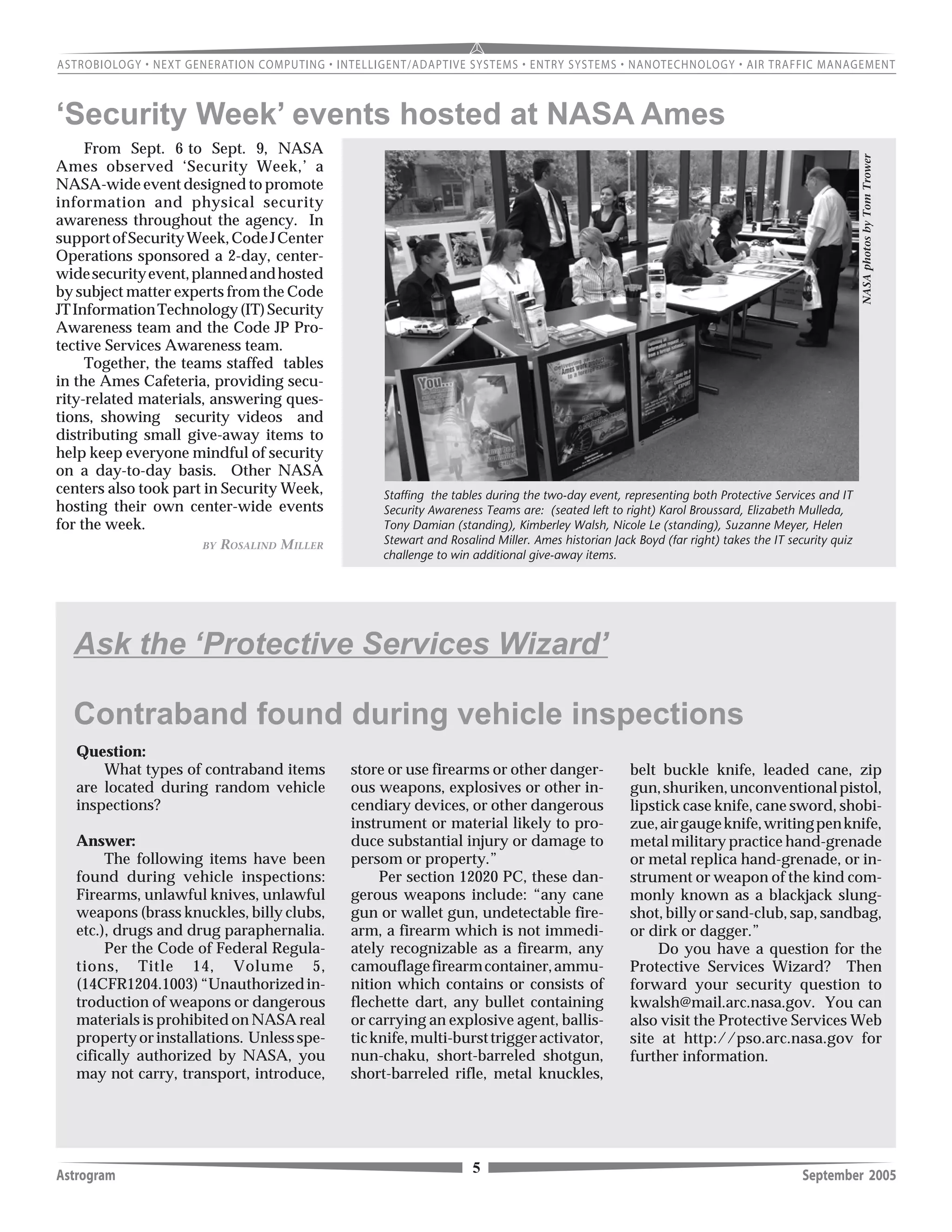 5Astrogram September 2005
Question:
What types of contraband items
are located during random vehicle
inspections?
Answer:
The following items have been
found during vehicle inspections:
Firearms, unlawful knives, unlawful
weapons (brass knuckles, billy clubs,
etc.), drugs and drug paraphernalia.
Per the Code of Federal Regula-
tions, Title 14, Volume 5,
(14CFR1204.1003)“Unauthorizedin-
troduction of weapons or dangerous
materials is prohibited on NASA real
propertyorinstallations. Unlessspe-
cifically authorized by NASA, you
may not carry, transport, introduce,
Ask the ‘Protective Services Wizard’
store or use firearms or other danger-
ous weapons, explosives or other in-
cendiary devices, or other dangerous
instrument or material likely to pro-
duce substantial injury or damage to
persom or property.”
Per section 12020 PC, these dan-
gerous weapons include: “any cane
gun or wallet gun, undetectable fire-
arm, a firearm which is not immedi-
ately recognizable as a firearm, any
camouflagefirearmcontainer,ammu-
nition which contains or consists of
flechette dart, any bullet containing
or carrying an explosive agent, ballis-
ticknife,multi-bursttriggeractivator,
nun-chaku, short-barreled shotgun,
short-barreled rifle, metal knuckles,
belt buckle knife, leaded cane, zip
gun,shuriken,unconventionalpistol,
lipstick case knife, cane sword, shobi-
zue,airgaugeknife,writingpenknife,
metal military practice hand-grenade
or metal replica hand-grenade, or in-
strument or weapon of the kind com-
monly known as a blackjack slung-
shot, billy or sand-club, sap, sandbag,
or dirk or dagger.”
Do you have a question for the
Protective Services Wizard? Then
forward your security question to
kwalsh@mail.arc.nasa.gov. You can
also visit the Protective Services Web
site at http://pso.arc.nasa.gov for
further information.
From Sept. 6 to Sept. 9, NASA
Ames observed ‘Security Week,’ a
NASA-wide event designed to promote
information and physical security
awareness throughout the agency. In
supportofSecurityWeek,CodeJCenter
Operations sponsored a 2-day, center-
widesecurityevent,plannedandhosted
by subject matter experts from the Code
JTInformationTechnology(IT)Security
Awareness team and the Code JP Pro-
tective Services Awareness team.
Together, the teams staffed tables
in the Ames Cafeteria, providing secu-
rity-related materials, answering ques-
tions, showing security videos and
distributing small give-away items to
help keep everyone mindful of security
on a day-to-day basis. Other NASA
centers also took part in Security Week,
hosting their own center-wide events
for the week.
Staffing the tables during the two-day event, representing both Protective Services and IT
Security Awareness Teams are: (seated left to right) Karol Broussard, Elizabeth Mulleda,
Tony Damian (standing), Kimberley Walsh, Nicole Le (standing), Suzanne Meyer, Helen
Stewart and Rosalind Miller. Ames historian Jack Boyd (far right) takes the IT security quiz
challenge to win additional give-away items.
‘Security Week’ events hosted at NASA Ames
BY ROSALIND MILLER
NASAphotosbyTomTrower
Contraband found during vehicle inspections
 