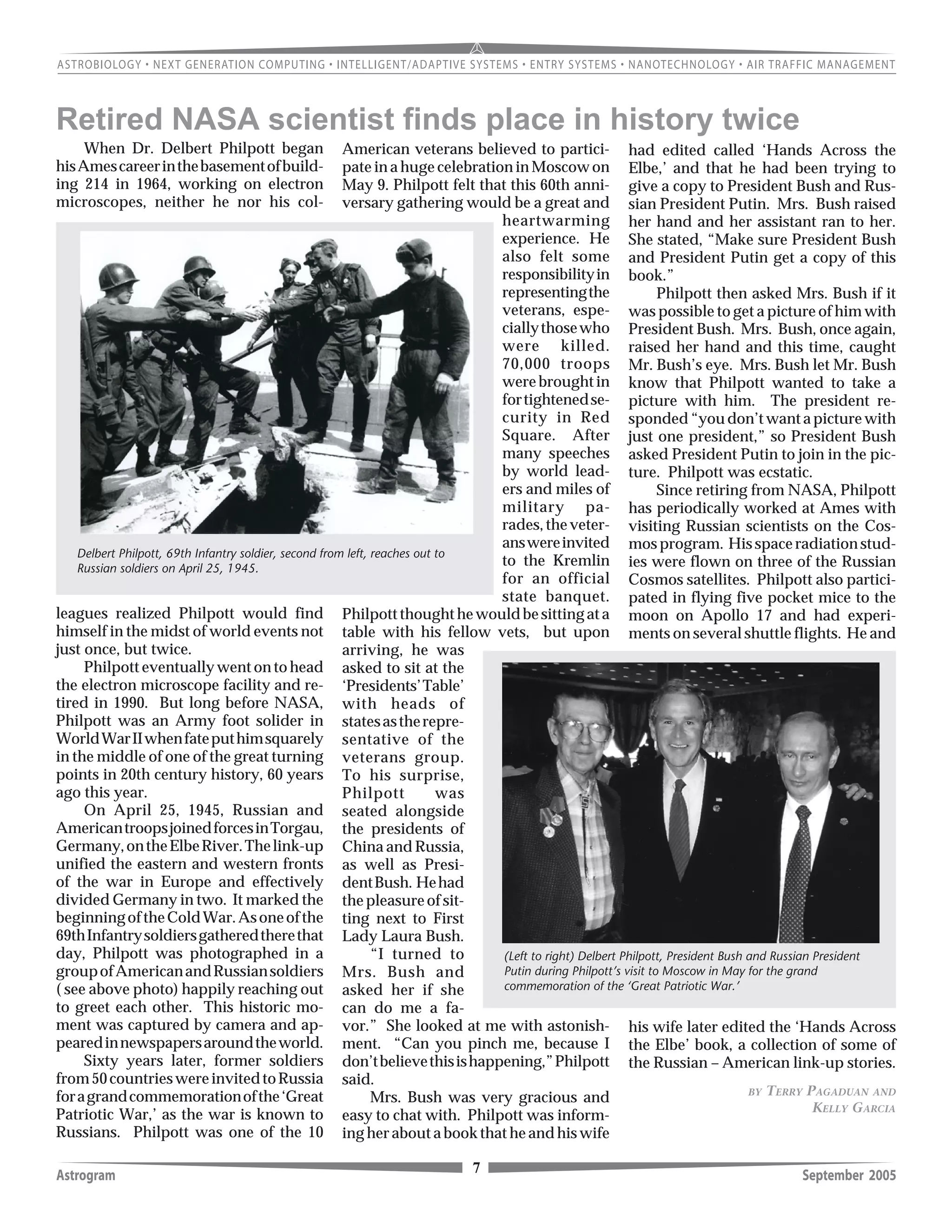 7Astrogram September 2005
Retired NASA scientist finds place in history twice
When Dr. Delbert Philpott began
hisAmescareerinthebasementofbuild-
ing 214 in 1964, working on electron
microscopes, neither he nor his col-
leagues realized Philpott would find
himself in the midst of world events not
just once, but twice.
Philpott eventually went on to head
the electron microscope facility and re-
tired in 1990. But long before NASA,
Philpott was an Army foot solider in
WorldWarIIwhenfateputhimsquarely
in the middle of one of the great turning
points in 20th century history, 60 years
ago this year.
On April 25, 1945, Russian and
AmericantroopsjoinedforcesinTorgau,
Germany,ontheElbeRiver.Thelink-up
unified the eastern and western fronts
of the war in Europe and effectively
divided Germany in two. It marked the
beginningoftheColdWar.Asoneofthe
69thInfantrysoldiersgatheredtherethat
day, Philpott was photographed in a
groupofAmericanandRussiansoldiers
( see above photo) happily reaching out
to greet each other. This historic mo-
ment was captured by camera and ap-
pearedinnewspapersaroundtheworld.
Sixty years later, former soldiers
from50countrieswereinvitedtoRussia
foragrandcommemorationofthe‘Great
Patriotic War,’ as the war is known to
Russians. Philpott was one of the 10
American veterans believed to partici-
pate in a huge celebration in Moscow on
May 9. Philpott felt that this 60th anni-
versary gathering would be a great and
heartwarming
experience. He
also felt some
responsibilityin
representingthe
veterans, espe-
ciallythosewho
were killed.
70,000 troops
werebroughtin
fortightenedse-
curity in Red
Square. After
many speeches
by world lead-
ers and miles of
military pa-
rades,theveter-
answereinvited
to the Kremlin
for an official
state banquet.
Philpottthoughthewouldbesittingata
table with his fellow vets, but upon
arriving, he was
asked to sit at the
‘Presidents’Table’
with heads of
statesastherepre-
sentative of the
veterans group.
To his surprise,
Philpott was
seated alongside
the presidents of
China and Russia,
as well as Presi-
dentBush. Hehad
thepleasureofsit-
ting next to First
Lady Laura Bush.
“I turned to
Mrs. Bush and
asked her if she
can do me a fa-
vor.” She looked at me with astonish-
ment. “Can you pinch me, because I
don’tbelievethisishappening,”Philpott
said.
Mrs. Bush was very gracious and
easy to chat with. Philpott was inform-
ing her about a book that he and his wife
had edited called ‘Hands Across the
Elbe,’ and that he had been trying to
give a copy to President Bush and Rus-
sian President Putin. Mrs. Bush raised
her hand and her assistant ran to her.
She stated, “Make sure President Bush
and President Putin get a copy of this
book.”
Philpott then asked Mrs. Bush if it
was possible to get a picture of him with
President Bush. Mrs. Bush, once again,
raised her hand and this time, caught
Mr. Bush’s eye. Mrs. Bush let Mr. Bush
know that Philpott wanted to take a
picture with him. The president re-
sponded“youdon’twantapicturewith
just one president,” so President Bush
asked President Putin to join in the pic-
ture. Philpott was ecstatic.
Since retiring from NASA, Philpott
has periodically worked at Ames with
visiting Russian scientists on the Cos-
mosprogram. Hisspaceradiationstud-
ies were flown on three of the Russian
Cosmos satellites. Philpott also partici-
pated in flying five pocket mice to the
moon on Apollo 17 and had experi-
ments on several shuttle flights. He and
his wife later edited the ‘Hands Across
the Elbe’ book, a collection of some of
the Russian – American link-up stories.
(Left to right) Delbert Philpott, President Bush and Russian President
Putin during Philpott’s visit to Moscow in May for the grand
commemoration of the ‘Great Patriotic War.’
Delbert Philpott, 69th Infantry soldier, second from left, reaches out to
Russian soldiers on April 25, 1945.
BY TERRY PAGADUAN AND
KELLY GARCIA
 