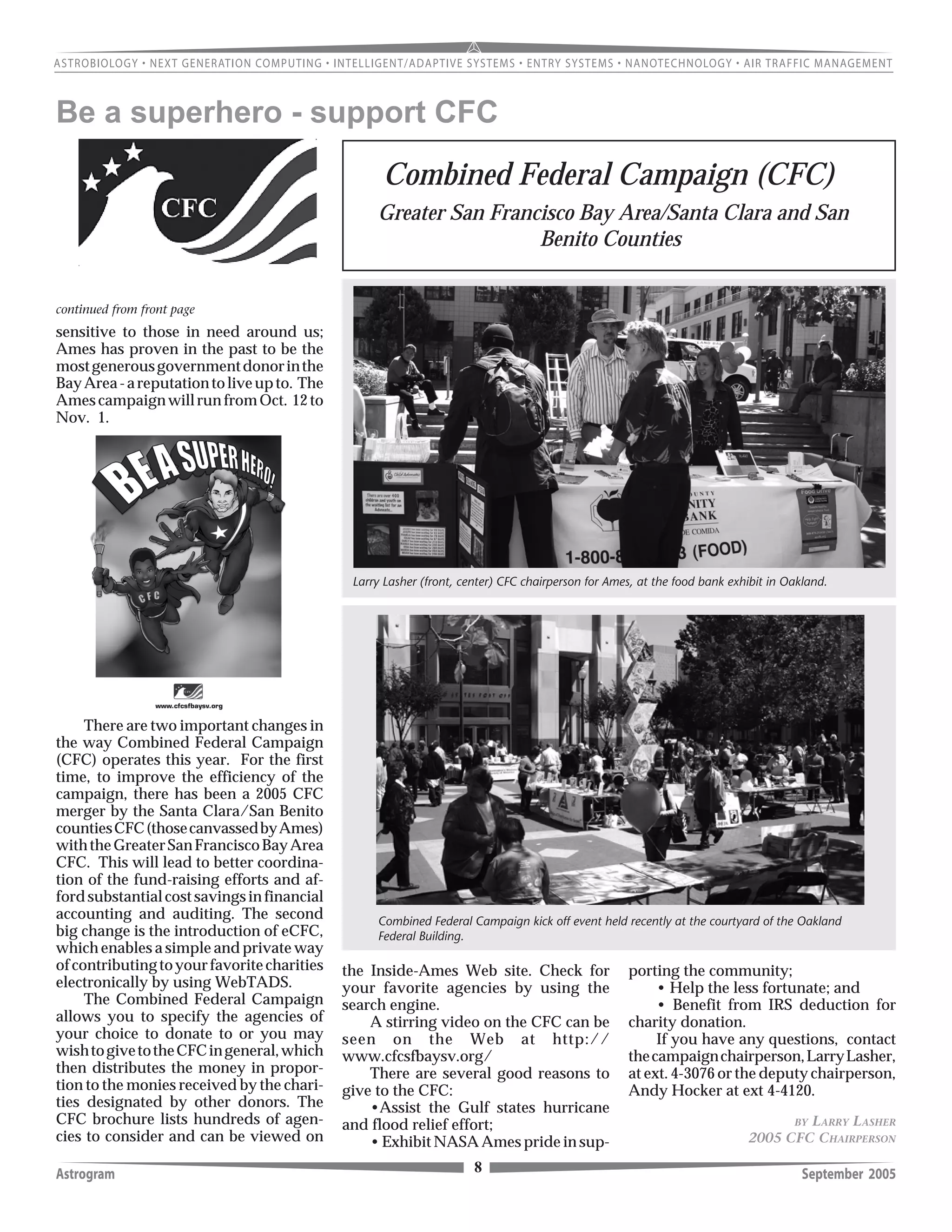 Astrogram September 20058
Larry Lasher (front, center) CFC chairperson for Ames, at the food bank exhibit in Oakland.
BY LARRY LASHER
2005 CFC CHAIRPERSON
Combined Federal Campaign kick off event held recently at the courtyard of the Oakland
Federal Building.
sensitive to those in need around us;
Ames has proven in the past to be the
mostgenerousgovernmentdonorinthe
BayArea-areputationtoliveupto. The
AmescampaignwillrunfromOct. 12to
Nov. 1.
There are two important changes in
the way Combined Federal Campaign
(CFC) operates this year. For the first
time, to improve the efficiency of the
campaign, there has been a 2005 CFC
merger by the Santa Clara/San Benito
countiesCFC(thosecanvassedbyAmes)
withtheGreaterSanFranciscoBayArea
CFC. This will lead to better coordina-
tion of the fund-raising efforts and af-
fordsubstantialcostsavingsinfinancial
accounting and auditing. The second
big change is the introduction of eCFC,
which enables a simple and private way
ofcontributingtoyourfavoritecharities
electronically by using WebTADS.
The Combined Federal Campaign
allows you to specify the agencies of
your choice to donate to or you may
wishtogivetotheCFCingeneral,which
then distributes the money in propor-
tion to the monies received by the chari-
ties designated by other donors. The
CFC brochure lists hundreds of agen-
cies to consider and can be viewed on
continued from front page
Be a superhero - support CFC
the Inside-Ames Web site. Check for
your favorite agencies by using the
search engine.
A stirring video on the CFC can be
seen on the Web at http://
www.cfcsfbaysv.org/
There are several good reasons to
give to the CFC:
•Assist the Gulf states hurricane
and flood relief effort;
• Exhibit NASA Ames pride in sup-
Combined Federal Campaign (CFC)
porting the community;
• Help the less fortunate; and
• Benefit from IRS deduction for
charity donation.
If you have any questions, contact
thecampaignchairperson,LarryLasher,
at ext. 4-3076 or the deputy chairperson,
Andy Hocker at ext 4-4120.
Greater San Francisco Bay Area/Santa Clara and San
Benito Counties
 