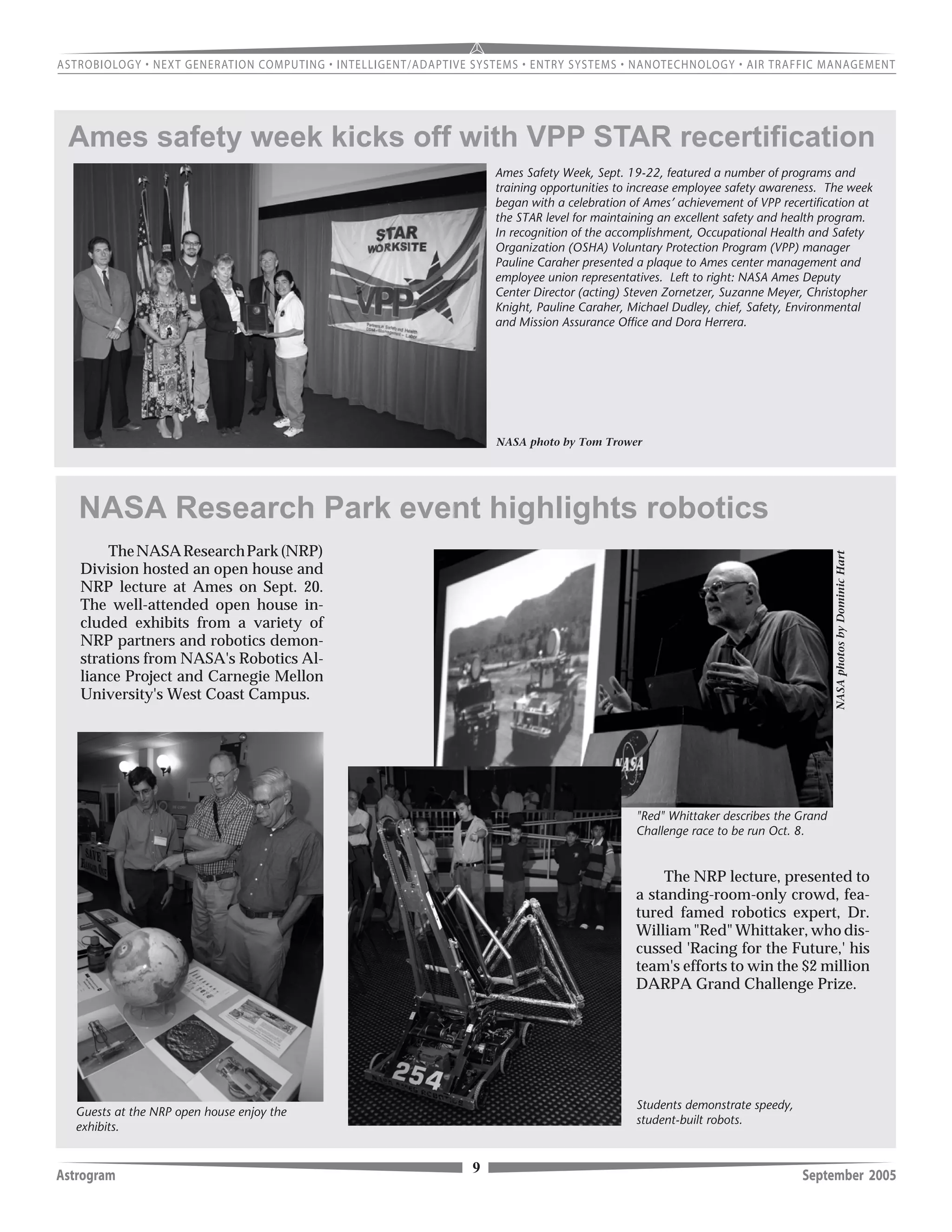 9Astrogram September 2005
Ames Safety Week, Sept. 19-22, featured a number of programs and
training opportunities to increase employee safety awareness. The week
began with a celebration of Ames’ achievement of VPP recertification at
the STAR level for maintaining an excellent safety and health program.
In recognition of the accomplishment, Occupational Health and Safety
Organization (OSHA) Voluntary Protection Program (VPP) manager
Pauline Caraher presented a plaque to Ames center management and
employee union representatives. Left to right: NASA Ames Deputy
Center Director (acting) Steven Zornetzer, Suzanne Meyer, Christopher
Knight, Pauline Caraher, Michael Dudley, chief, Safety, Environmental
and Mission Assurance Office and Dora Herrera.
NASA photo by Tom Trower
Ames safety week kicks off with VPP STAR recertification
NASAphotosbyDominicHart
NASA Research Park event highlights robotics
Students demonstrate speedy,
student-built robots.
Guests at the NRP open house enjoy the
exhibits.
TheNASAResearchPark(NRP)
Division hosted an open house and
NRP lecture at Ames on Sept. 20.
The well-attended open house in-
cluded exhibits from a variety of
NRP partners and robotics demon-
strations from NASA's Robotics Al-
liance Project and Carnegie Mellon
University's West Coast Campus.
The NRP lecture, presented to
a standing-room-only crowd, fea-
tured famed robotics expert, Dr.
William "Red" Whittaker, who dis-
cussed 'Racing for the Future,' his
team's efforts to win the $2 million
DARPA Grand Challenge Prize.
"Red" Whittaker describes the Grand
Challenge race to be run Oct. 8.
 
