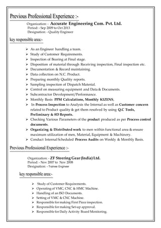 Organization: - Accurate Engineering Com. Pvt. Ltd.
Period: - Sep 2009 to Oct 2013
Designation: - Quality Engineer
 As an Engineer handling a team.
 Study of Customer Requirements.
 Inspection of Bearing at Final stage.
 Disposition of material through Receiving inspection, Final inspection etc.
 Documentation & Record maintaining.
 Data collection on N.C. Product.
 Preparing monthly Quality reports.
 Sampling inspection of Dispatch Material.
 Control on measuring equipment and Data & Documents.
 Subcontractor Development/Performance.
 Monthly Basis PPM Calculations, Monthly KIZENS,
 In Process Inspection to Analysis the Internal as well as Customer concern
related to Product quality & get them resolved by using Q.C Tools,
Preliminary & 8D Reports.
 Checking Various Parameters of the product produced as per Process control
documents.
 Organizing & Distributed work to men within functional area & ensure
maximum utilization of men, Material, Equipment & Machinery.
 Conduct Internal Scheduled Process Audits on Weekly & Monthly Basis.
Organization: - ZF Steering Gear(India)Ltd.
Period: - Nov 2007 to Nov 2008
Designation: - Trainee Engineer
 Study of Customer Requirements.
 Operating of VMC, CNC & HMC Machine.
 Handling of an ISO Documents.
 Setting of VMC & CNC Machine.
 Responsible for making First Piece inspection.
 Responsible for making Set-up approval.
 Responsible for Daily Activity Board Monitoring.
 
