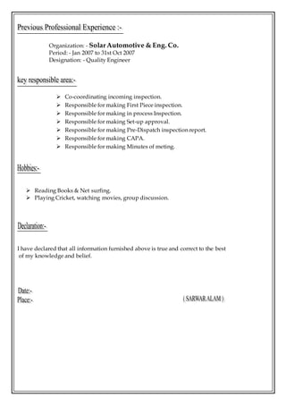 Organization: - SolarAutomotive & Eng. Co.
Period: - Jan 2007 to 31st Oct 2007
Designation: - Quality Engineer
 Co-coordinating incoming inspection.
 Responsible for making First Piece inspection.
 Responsible for making in process Inspection.
 Responsible for making Set-up approval.
 Responsible for making Pre-Dispatch inspection report.
 Responsible for making CAPA.
 Responsible for making Minutes of meting.
 Reading Books & Net surfing.
 Playing Cricket, watching movies, group discussion.
I have declared that all information furnished above is true and correct to the best
of my knowledge and belief.
 