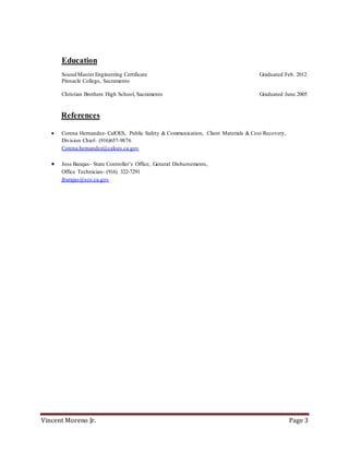 Vincent Moreno Jr. Page 3
Education
Sound Master Engineering Certificate Graduated Feb. 2012
Pinnacle College, Sacramento
Christian Brothers High School, Sacramento Graduated June 2005
References
 Corena Hernandez- CalOES, Public Safety & Communication, Client Materials & Cost Recovery,
Division Chief- (916)657-9876
Corena.hernandez@caloes.ca.gov
 Jose Barajas- State Controller’s Office, General Disbursements,
Office Technician- (916) 322-7291
jbarajas@sco.ca.gov
 