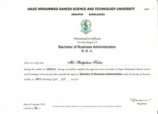 -
1
HAJEE MOHAMMAD DANESH SCIENCE AND TECHNOLOGY UNIVERSITY 8-97
.",'
DINAJPUR BANGLADESH
Provisionai Certifica te
For the degree of
Bachelor of Business Administration
B. B. A.
'I'fiis is to certify tfiat
beannq the student no.g~Q~g!.~. fiaving successfully compieted the approued course oj studies of Hajee :Mofiammaá Danesli Science
aná'I'ecfino[ogy 'Uniuersity fias 6een awaráeátfie deqree of Bachelor of Business Administration under thefaculty of tbusiness
Studies in 2011 06taining CqP)l 3.37 out oj 4.
Date-29 January 2013
Checked by- ~
~~_.Registrar
This Provisional Certificate shall have to be returned at (he time ofreceipt ofthc Original Certifieate.
 