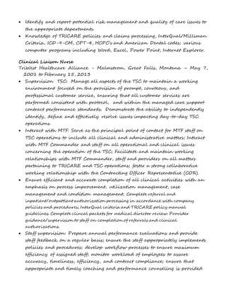  Identify and report potential risk management and quality of care issues to 
the appropriate departments. 
 Knowledge of TRICARE policies and claims processing, InterQual/Milliman 
Criteria, ICD-9-CM, CPT-4, HCPC’s and American Dental codes; various 
computer programs including Word, Excel, Power Point, Internet Explorer. 
Clinical Liaison Nurse 
TriWest Healthcare Alliance - Malmstrom, Great Falls, Montana – May 7, 
2001 to February 15, 2013 
 Supervision TSC: Manage all aspects of the TSC to maintain a working 
environment focused on the provision of prompt, courteous, and 
professional customer service, ensuring that all customer services are 
performed consistent with protocol, and within the managed care support 
contract performance standards. Demonstrate the ability to independently 
identify, define and effectively resolve issues impacting day-to-day TSC 
operations. 
 Interact with MTF: Serve as the principal point of contact for MTF staff on 
TSC operations to include all clinical and administrative matters; Interact 
with MTF Commander and staff on all operational and clinical issues 
concerning the operation of the TSC; Facilitate and maintain working 
relationships with MTF Commander, staff and providers on all matters 
pertaining to TRICARE and TSC operations; foster a strong collaborative 
working relationship with the Contracting Officer Representative (COR). 
 Ensure efficient and accurate completion of all clinical activities with an 
emphasis on process improvement, utilization management, case 
management and condition management; Complete referral and 
inpatient/outpattient authorization processing in accordance with company 
policies and procedures, InterQual criteria and TRICARE policy manual 
guidelines. Complete clincal packets for medical director review. Provider 
guidance/supervision to staff on completion of referrals and clinical 
authorizations. 
 Staff supervision: Prepare annual performance evaluations and provide 
staff feedback on a regular basis; ensure the staff appropriately implements 
policies and procedures; develop workflow processes to ensure maximum 
efficiency of assigned staff; monitor workload of employees to assure 
accuracy, timeliness, efficiency, and contract compliance; ensure that 
appropriate and timely coaching and performance counseling is provided 
 