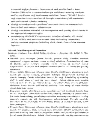 to support staff performance improvement and provide Service Area 
Director (SAD) with recommendations for additional training; conducts 
and/or coordinates staff development activities. Ensure TRICARE Service 
staff competencies are maximized through completion of all applicable 
new and annual refresher training. 
 Identify network provider problems/issues and correct or communicate 
these to SAD and network subcontractor 
 Identify and report potential risk management and quality of care issues to 
the appropriate corporate office. 
 Knowledge of TRICARE Policy Manual, InterQual Criteria, ICD-9-CM, 
CPT-4, HCPC’s and American Dental codes and coding conventions; 
various computer programs including Word, Excel, Power Point, Internet 
Explorer. 
Internal Case Management Supervisor 
Spectrum Medical, Inc., Great Falls, Montana – January 10, 2000 to May 
2001. 
 Internal Case Manager (home health, private duty, durable medical 
equipment, oxygen services, rehab services) relations. Coordination of care 
of clients using multiple services. Daily review of current clients 
hospitalized. Research and perform customer service call backs for quality 
assurance. 
 Home Health: Receiving referrals from Benefis Healthcare, physicians and 
clients for skilled nursing, physical therapy, occupational therapy or 
speech therapy. Create admission packet for staff. Scheduling of nursing 
staff to meet plan of care for each client. Admit clients and provide 
nursing care on an as needed basis. Maintain daily census statistics. 
Maintain home health utilization statistics. Data entry of Home Health 
client data into Haven. 
 Employee Health: Coordinate and maintain current employee health files 
on all employees. Administer tuberculosis testing, Hepatitis B vaccinations, 
flu shots, latex allergy questioning and other necessary screenings – keeping 
accurate records for all tests/vaccines administered. Provide monthly 
education to all employees on mandatory topics i.e. infection control, blood 
born pathogens. 
 Private Duty: Receiving referrals from Benefis Healthcare, physicians and 
clients for personal care, nursing care. Complete EPSDT application for 
pediatric nursing care. Receive physician orders and schedule phlebotomist 
for at home blood draws. Admit clients and provide nursing care on an as 
 