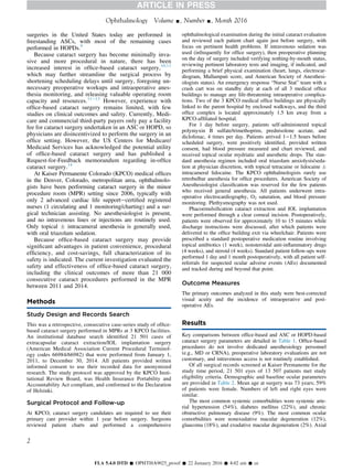 surgeries in the United States today are performed in
freestanding ASCs, with most of the remaining cases
performed in HOPDs.9
Because cataract surgery has become minimally inva-
sive and more procedural in nature, there has been
increased interest in ofﬁce-based cataract surgery,10,11
which may further streamline the surgical process by
shortening scheduling delays until surgery, foregoing un-
necessary preoperative workups and intraoperative anes-
thesia monitoring, and releasing valuable operating room
capacity and resources.11e13
However, experience with
ofﬁce-based cataract surgery remains limited, with few
studies on clinical outcomes and safety. Currently, Medi-
care and commercial third-party payers only pay a facility
fee for cataract surgery undertaken in an ASC or HOPD, so
physicians are disincentivized to perform the surgery in an
ofﬁce setting. However, the US Centers for Medicare/
Medicaid Services has acknowledged the potential utility
of ofﬁce-based cataract surgery and has published a
Request-for-Feedback memorandum regarding in-ofﬁce
cataract surgery.14
At Kaiser Permanente Colorado (KPCO) medical ofﬁces
in the Denver, Colorado, metropolitan area, ophthalmolo-
gists have been performing cataract surgery in the minor
procedure room (MPR) setting since 2006, typically with
only 2 advanced cardiac life supportecertiﬁed registered
nurses (1 circulating and 1 monitoring/charting) and a sur-
gical technician assisting. No anesthesiologist is present,
and no intravenous lines or injections are routinely used.
Only topical Æ intracameral anesthesia is generally used,
with oral triazolam sedation.
Because ofﬁce-based cataract surgery may provide
signiﬁcant advantages in patient convenience, procedural
efﬁciency, and cost-savings, full characterization of its
safety is indicated. The current investigation evaluated the
safety and effectiveness of ofﬁce-based cataract surgery,
including the clinical outcomes of more than 21 000
consecutive cataract procedures performed in the MPR
between 2011 and 2014.
Methods
Study Design and Records Search
This was a retrospective, consecutive case-series study of ofﬁce-
based cataract surgery performed in MPRs at 3 KPCO facilities.
An institutional database search identiﬁed 21 501 cases of
extracapsular cataract extraction/IOL implantation surgery
(American Medical Association Current Procedural Terminol-
ogy codes 66984/66982) that were performed from January 1,
2011, to December 30, 2014. All patients provided written
informed consent to use their recorded data for anonymized
research. The study protocol was approved by the KPCO Insti-
tutional Review Board, was Health Insurance Portability and
Accountability Act compliant, and conformed to the Declaration
of Helsinki.
Surgical Protocol and Follow-up
At KPCO, cataract surgery candidates are required to see their
primary care provider within 1 year before surgery. Surgeons
reviewed patient charts and performed a comprehensive
ophthalmological examination during the initial cataract evaluation
and reviewed each patient chart again just before surgery, with
focus on pertinent health problems. If intravenous sedation was
used (infrequently for ofﬁce surgery), then preoperative planning
on the day of surgery included verifying nothing-by-mouth status,
reviewing pertinent laboratory tests and imaging, if indicated, and
performing a brief physical examination (heart, lungs, electrocar-
diogram, Mallampati score, and American Society of Anesthesi-
ologists status). An emergency response “Nurse Stat” team with a
crash cart was on standby duty at each of all 3 medical ofﬁce
buildings to manage any life-threatening intraoperative complica-
tions. Two of the 3 KPCO medical ofﬁce buildings are physically
linked to the parent hospital by enclosed walkways, and the third
ofﬁce complex is located approximately 1.5 km away from a
KPCO-afﬁliated hospital.
For 1 day before surgery, patients self-administered topical
polymyxin B sulfate/trimethoprim, prednisolone acetate, and
diclofenac, 4 times per day. Patients arrived 1e1.5 hours before
scheduled surgery, were positively identiﬁed, provided written
consent, had blood pressure measured and chart reviewed, and
received topical ocular mydriatic and anesthetic drops. The stan-
dard anesthesia regimen included oral triazolam anxiolysis/seda-
tion at physician discretion, with topical tetracaine or lidocaine Æ
intracameral lidocaine. The KPCO ophthalmologists rarely use
retrobulbar anesthesia for ofﬁce procedures. American Society of
Anesthesiologist classiﬁcation was reserved for the few patients
who received general anesthesia. All patients underwent intra-
operative electrocardiography, O2 saturation, and blood pressure
monitoring. Plethysmography was not used.
Phacoemulsiﬁcation cataract extraction and IOL implantation
were performed through a clear corneal incision. Postoperatively,
patients were observed for approximately 10 to 15 minutes while
discharge instructions were discussed, after which patients were
delivered to the ofﬁce building exit via wheelchair. Patients were
prescribed a standard postoperative medication routine involving
topical antibiotics (1 week), nonsteroidal anti-inﬂammatory drugs
(4 weeks), and steroid (4 weeks). Standard patient follow-ups were
performed 1 day and 1 month postoperatively, with all patient self-
referrals for suspected ocular adverse events (AEs) documented
and tracked during and beyond that point.
Outcome Measures
The primary outcomes analyzed in this study were best-corrected
visual acuity and the incidence of intraoperative and post-
operative AEs.
Results
Key comparisons between ofﬁce-based and ASC or HOPD-based
cataract surgery parameters are detailed in Table 1. Ofﬁce-based
procedures do not involve dedicated anesthesiology personnel
(e.g., MD or CRNA), preoperative laboratory evaluations are not
customary, and intravenous access is not routinely established.
Of all surgical records screened at Kaiser Permanente for the
study time period, 21 501 eyes of 13 507 patients met study
eligibility criteria. Demographic and baseline ocular parameters
are provided in Table 2. Mean age at surgery was 73 years; 59%
of patients were female. Numbers of left and right eyes were
similar.
The most common systemic comorbidities were systemic arte-
rial hypertension (54%), diabetes mellitus (22%), and chronic
obstructive pulmonary disease (9%). The most common ocular
comorbidities were nonexudative macular degeneration (12%),
glaucoma (18%), and exudative macular degeneration (2%). Axial
Ophthalmology Volume -, Number -, Month 2016
2
FLA 5.4.0 DTD Š OPHTHA9025_proof Š 22 January 2016 Š 4:02 am Š ce
 