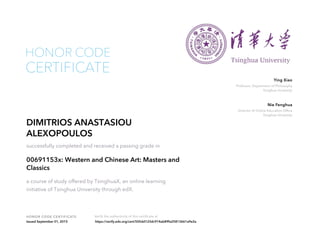 Professor, Department of Philosophy
Tsinghua University
Ying Xiao
Director of Online Education Office
Tsinghua University
Nie Fenghua
HONOR CODE CERTIFICATE Verify the authenticity of this certificate at
CERTIFICATE
HONOR CODE
DIMITRIOS ANASTASIOU
ALEXOPOULOS
successfully completed and received a passing grade in
00691153x: Western and Chinese Art: Masters and
Classics
a course of study offered by TsinghuaX, an online learning
initiative of Tsinghua University through edX.
Issued September 01, 2015 https://verify.edx.org/cert/505dd123dc914ab89fa25813661a9e2a
 