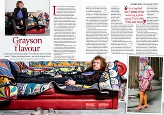 Grayson
flavour
IntervIew: Grayson Perry
Above: Grayson the
potter reclines in
his studio. Right: as
Claire, outside the
British Museum ahead
of his exhibition The
Tomb of the Unknown
Craftsman. Grayson
says this was his
proudest work.
as being WI members. Not that I would
generalise – they’ve changed, they’re not
perm and blue rinses any more… I imagine
it’s cupcakes and bunting now.’
Grayson has said that he hates clichés, ever
since his mum ‘ran away with the milkman’.
I learn he’s just as opposed to the idea that
you need an unhappy childhood to be an
artist – although his involved ‘a bit of divorce,
a bit of mental illness, a bit of violence’. His
nan called the NSPCC after his stepfather
(the milkman) ‘threw a particularly violent
wobbly’ but he wasn’t going ‘to kind of shop
the old man when I’ve got to live with him’,
so nothing was done.
Some would get as far away as possible
as soon as they were adults, but in 2015
Grayson explored his roots in A House for
Essex. It’s a full-size building, near the village
of Wrabness on the Stour estuary: a kitsch
cathedral that the public can stay in, with an
exterior of decorated ceramic tiles under an
elaborate copper roof. Inside, tapestries and
sculptures tell the story of Julie, a fictional
working-class girl from Canvey Island who
journeys through motherhood, divorce,
a second marriage and an untimely death.
Grayson’s interested in the roles women
play. But is he a feminist? ‘I suppose I am,
in that I believe the world would be a better
place if women had an equal part in positions
of power, because they have different life
experience.’ He
points out he has
a wife, Philippa, a
psychotherapist,
who supported him
financially until the
art began to pay when
he was 38, and a
daughter, Florence,
a journalist with
BuzzFeed, so it would
be odd to think women
were inferior. He backs quotas to get women
on to boards or into parliament: ‘A necessary
fudge, otherwise it could take 100 years.’
Grayson burst into public consciousness
in 2003 when he accepted the Turner Prize
as his alter-ego, Claire, wearing a pink party
dress with bows and frills. It’s hard to tell
whether there was more shock value in the
Turner going to something as apparently
conventional as pottery than in the man
accepting it wearing a frock.
‘I started dressing up in female clothes
consciously when I was 12. I borrowed some
of my sister’s dresses,’ he says.
Now he’s a ‘leisure’ transvestite. ‘I don’t
get much opportunity to do it any more.
If I dress up I’m “Grayson Perry”. It’s ruined
being a transvestite for me. I’m no longer this
anonymous weirdo.’
The flamboyant creations Claire wears are
made by students at
Central Saint Martins.
Their designs engage
with ideas that Grayson
explores such as identity
and narrative.
I wonder what he
thinks of the revival of
craft – what does a fine
artist make of amateurs?
‘I worry that a lot of
things that go under the
banner of craft these days are just being given
lip service. When I was young I used to make
lots of collages. I got old magazines and cut
them up. But to go to a scrapbooking supplier,
wow, what’s that about?’
He’s keen to show us his wardrobe, in a
walk-in cupboard off the studio. He strokes
the first few items as he displays them –
including motorbike leathers (he rides a
Harley-Davidson) painted with an image of
the Cerne Abbas giant, complete with penis.
There are also plenty of frocks, although this
is only one small part of his collection.
Grayson takes us into a side room, where
wet clay is laid beneath cloths. Again, he
can’t resist stroking it. It’s oddly moving –
despite the move into digital printing and
programme-making there’s a real affection
for the physical, something that, after we
leave, will come alive under his hands.
He accepted
the Turner Prize
wearing a pink
party frock with
frills and bows
Photograph:PALHANSEN
Interview by KAYE McINTOSH Photography LOUISE-HAYWOOD-SCHIEFER
A self-declared ‘transvestite potter’, who pokes fun at the art world,
makes TV shows and designs houses… just who is Grayson Perry?
I
t’s one of the most unexpected places
to come across a reference to the WI
– an exhibition by the celebrated artist
Grayson Perry, whose ceramics have
explored pop culture, child abuse and
domestic violence. His portraits of
subjects from disgraced politician Chris
Huhne to X Factor celeb Rylan Clark and
Northern Irish Loyalist marchers were dotted
in between the conventional pictures of
eminent Victorians at the National Portrait
Gallery. As I gazed at a giant tapestry in the
form of a bank note, which examines British
values – from Shakespeare to ‘bitter irony’
– I spot ‘Women’s Institute’. Those words
have been seen by 250,000 people, a
record-breaking show for the gallery.
A week later I’m knocking on the door of
Grayson’s north London studio. He surprises
me by opening it himself. I’d imagined a
Turner-prize winning, Reith Lecture-giving
artist would have a fleet of assistants but he
works alone – apart from his friend Eric,
busy with his own creations in a side room.
‘He helps me lift things up when they get too
heavy,’ Grayson says.
Unlike the usual VIP interviewees, he puts
the kettle on for me and the photographer.
I don’t know what I’d expected but this ain’t
glamorous. It’s a working potter’s studio, a
workshop with battered second-hand tables
and chairs, a kiln and a concrete, clay-
splattered floor.
So why the reference to the WI? ‘When
I look out at the audience as I’m giving a
talk, I could frame some of the people in my
30 WILIFEFEBRUARY 2016
Photograph:PALHANSEN
 