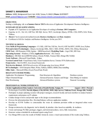 Page 1 – Sanket S. Manjrekar Resume 
SANKET S. MANJREKAR 
Address: 14303, Wedgewood Court, Apt. # 202, Tampa, FL 33613 | Phone: 8135702077 
Email: sanket277@gmail.com | LinkedIn: https://www.linkedin.com/pub/sanket-s-manjrekar/21/59a/b30 
OBJECTIVE: 
Seeking a challenging role as a Summer Intern ‘2015 in the areas of Application Development/ Business Intelligence. 
SUMMARY OF QUALIFICATIONS: 
 5 years of IT experience as an Application Developer of working in Fortune 100 Companies . 
 Expertise in C#, .Net 4.0, ASP.Net, MS SQL Server, WCF, JavaScript, JQuery, HTML, CSS, OOPS, SAS, Weka, 
` 
Tableau. 
 Masters’ level coursework inclined towards Business Intelligence and Data Analytics 
 Certificate in SAS for Analytics and Business Intelligence for the year 2015. 
TECHNICAL SKILLS: 
Core Skills & Programming Languages – C#, SQL, ASP.Net, VB.Net, .Net 4.0, ASP.Net MVC, OOPS, Java, Python 
Web and related Technologies – JQuery, JavaScript, XML, XSLT, XSD, HTML, JSON, CSS, OData, Mustache.js 
CRM Tool – MS Dynamics CRM, Aprimo – MRM based tool | Modelling Tools – Argo UML, MS Visio 
Operating Systems – Windows, UNIX | Application Servers – IIS, Tomcat 
Databases –MS SQL Server2005/08, Sybase, Oracle, PLSQL, Transact SQL, Mongo DB, NoSQL 
Tools/ Software –Microsoft Visual Studio, Eclipse 
Version Control Tool –Visual Source Safe, Team Foundation Server, Tortoise SVN (Subversion) 
Frameworks –.Net 4.0, MVC, Java Jersey Framework 
Web Service Related – RESTful web service API design using Java Jersey, SOAP 
BI Technologies – SAS Enterprise Miner, Weka, Tableau, OBIEE, MSBI, Data modelling 
Office Suite – Microsoft Office (Excel, PowerPoint, Word) 
RELEVANT COURSE WORK: 
Application Development/ Programming Data Structures & Algorithms Database systems 
Object Oriented Design Advanced Systems Analysis and Design Data Mining & Analytics 
Data Warehousing Advanced Database systems Financial Accounting 
PROFESSIONAL/ WORK EXPERIENCE: 
Senior Application & Data Analyst, University of South Florida, Tampa, FL August - 2014 - Present 
Technologies Used: C#, .Net 4.0, JQuery, CSS, HTML, WPF, SQL Server, Tableau, Excel, Mongo DB, NoSQL 
 Participate in project planning sessions with project managers, research faculty and team members to analyze business 
requirements and propose an IT solution. 
 Conduct design reviews and provide input to the design recommendations. 
 Oversee the information/data flow. Develop/Enhance software application modules. 
 Develop an IUVM Toolbox to contextualize the water & sanitation provision within an integrated urban water 
framework. 
 Design an interactive city diagnostic tool to identify & prioritize cities based on suitability & readiness. 
 Create and manage PL/SQL packages, triggers, and stored procedures, views, SQL transactions. 
 Generate various scheduled & on-demand reports using Excel. 
 Use Mongo DB to store the results in NoSQL format & create a visual representation of the results using Tableau. 
 
