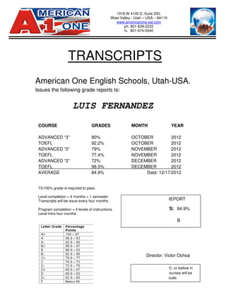 American One English Schools
Issues the following grade reports to:
LUIS FERNANDEZ
TRANSCRIPTS
COURSE
ADVANCED “3”
TOEFL
ADVANCED “3”
TOEFL
ADVANCED “3”
TOEFL
AVERAGE
73/100% grade is required to pass.
Level completion = 4 months = 1 semester.
Transcripts will be issue every four months
Program completion = 4 levels of instructions.
Level Intro four months.
American One English Schools, Utah
Issues the following grade reports to:
LUIS FERNANDEZ
Director: Victor
1918 W 4100 S, Suite 200,
West Valley - Utah – USA – 84119
www.americanone-esl.com
ph. 801-839-2222
fx. 801-974-0540
TRANSCRIPTS
GRADES MONTH
90% OCTOBER
92.2% OCTOBER
79% NOVEMBER
77.4% NOVEMBER
72% DECEMBER
98.5% DECEMBER
84.9% Date: 12/17
/100% grade is required to pass.
Level completion = 4 months = 1 semester.
Transcripts will be issue every four months
Program completion = 4 levels of instructions.
A student receiving a C
the student teaching courses will be
not eligible for a certificate.
FINAL GRADE REPORT
PERCENTAGE POINTS:
LETTER GRADE:
, Utah-USA.
Victor Ochoa
YEAR
2012
2012
2012
2012
2012
2012
Date: 12/17/2012
A student receiving a C- or bellow in
the student teaching courses will be
not eligible for a certificate.
FINAL GRADE REPORT
PERCENTAGE POINTS: 84.9%
B
 