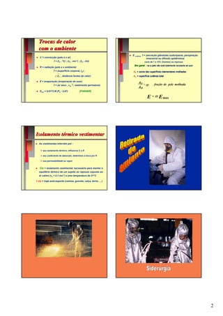 Trocas de calor
  com o ambiente
                                                                E cutânea f = (secreção glândulas sudoríparas, perspiração
   C = convecção (pele e o ar)                                                 insensível ou difusão epidérmica)
                f = (ta , °C) ; (va ,   ms-1)   ; (Icl , clo)             varia de 7 a 15% (homem) ao repouso
                                                                 Em geral : se a pele não está totalmente recoberta de suor
   R = radiação (pele e o ambiente)
                f = (superfície corporal, Icl) ;                AE = soma das superfícies elementares molhadas
                  (   tr   , distância fontes de calor)         AD = superfície cutânea total

   E = evaporação (evaporação do suor)
                                                                    AE =
                f = (ar seco , var ↑, vestimenta permeável)              ϖ          fração de pele molhada
                                                                    AD
   Eres = 0,0173 M (Pa - 5,87)                   [FANGER]

                                                                             E = ϖ E max




Isolamento térmico vestimentar
  As vestimentas intervêm por :

      seu isolamento térmico, influencia C e R

      seu coeficiente de absorção, determina a troca por R

      sua permeabilidade ao vapor


   Clo = isolamento vestimentar necessário para manter o
  equilíbrio térmico de um sujeito ao repouso exposto ao
  ar calmo (va = 0,1 ms-1) a uma temperatura de 21°C

1 clo = traje auto-esporte (camisa, gravata, calça, terno, …)




                                                                                                                              2
 