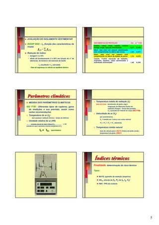 AVALIAÇÃO DO ISOLAMENTO VESTIMENTAR
                                                              VESTIMENTAS DE PROTEÇÃO                            Clo   m 2 °C/W
 ISO/DP 9920 - ICl (função das características da
                                                              Calção, calça, meia, sapato, camisa
 roupa)                                                       manga longa, tapa-pó aluminizado                 0,77     0,119
                I Cl = ∑ I Clv                                Idem, mas com um casaco aluminizado
                                                              com comprimento na altura das ancas              1,36     0,211
 Redução do índice:
                                                              Idem, mas com um casaco com
     lavagem 3 a 10%                                          comprimento na altura da batata da perna         1,74     0,270
     efeito de bombeamento 5 a 50% em função do n° de         Calção, T-shirt, macacão de trabalho,
     aberturas, da textura e da natureza da tarefa            soquetes, sapatos, calça aluminizada e
                                                              sobretudo aluminizado                            1,48     0,229
                 Icl resultante < Icl calculado
     Fator de segurança no cálculo do equilíbrio térmico




 Parâmetros climáticos
                                                              ☺   Temperatura média de radiação (tr)
    MEDIDA DOS PARÂMETROS CLIMÁTICOS
                                                                  duas técnicas: termômetro de globo negro
ISO 7726 - Diferentes tipos de captores, gama                                    integração de diferentes fontes de
                                                                                 radiação (Fanger) - forma das paredes,
  de medições e sua precisão, assim como
                                                                                 t°k e posição em relação ao corpo (ISO-7726)
                                                                                                                    (ISO-
  certas recomendações
                                                              ☺   Velocidade do ar (Va)
☺   Temperatura do ar (ta)
                                                                      por anemômetros
       sem qualquer radiação térmica - tempo de latência
                                                                      Va = medido em 3 eixos com soma vetorial
☺   Umidade relativa do ar (HR)
                                                                      V2a = V2x + V2y + V2z (absoluta)
      pressão parcial de vapor d'água (Pa)            x 100
pressão de vapor saturante à mesma temperatura (Ps)
                                                              ☺   Temperatura úmida natural
                  th ≠ thn         (psicrômetro)                      base de cálculo para o IBUTG (Índice de bulbo úmido -
                                                                      temperatura de globo (WBGT)




                                                               Índices térmicos
                                                              Finalidade: determinação do risco térmico

                                                              Tipos:

                                                                     IBUTG, aparelho de medição (empírico)

                                                                     SWnec através de (ta, Pa ou th, tg, Va)

                                                                     PMV - PPD de conforto




                                                                                                                                  5
 