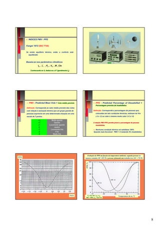 ☺   INDICES PMV - PPD


      Fanger 1972 (ISO 7730)


      Se existe equilíbrio térmico, então o conforto está
          equilibrado



      Baseia-se nos parâmetros climáticos
                        ta ,   t r , Pa , Va , M , Clo
            Conhecendo-se 5, deduz-se o 6° (geralmente ta)
            Conhecendo-      deduz-




          PMV - Predicted Mean Vote = Voto médio previsto                        PPD - Predicted Percentage of Dissatisfied =
                                                                                 Porcentagem prevista de insatisfeitos
      Definição: Corresponde ao valor médio previsto dos votos
      com relação à sensação térmica que um grupo grande de                   Definição: Corresponde a porcentagem de pessoas que,
      pessoas exprimiria em uma determinada situação em uma                      colocadas em tais condições térmicas, estimam ter frio
      escala de 7 pontos.                                                        (-2 e -3) ou calor e mesmo muito calor (+2 e +3)

                        +3               Muito quente
                        +2                  Quente                            A relação PMV-PPD permite prever a porcentagem de pessoas
                                                                                        PMV-
                        +1             Levemente quente                          insatisfeitas.
                                                                                 insatisfeitas
                         0                  neutro
                        -1              Levemente frio                           Nenhuma condição térmica vai satisfazer 100%
                        -2                   Frio                              Quando mais favorável PMV = 0 restando 5% insatisfeitos
                        -3                 Muito frio




                                                                      Evolução do PPD em função da temperatura ambiente, segundo pessoas no
PPD                                                                repouso sentadas (M =105 W) e pessoas efetuando um trabalho leve (M = 170 W)
                                                                    PPD, %




                                                             PMV     Va= 0,1 ms-1, tg = ta,                   Temperatura do ar, ºC
                                                                    HR = 50%, Icl = 0,5 Clo




                                                                                                                                                  8
 