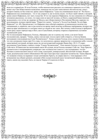видя его в первый раз. И тогда Господь, чтобы окончательно рассеять его сомнения и привлечь его к Себе,
являет ему Свое Божественное всеведение, намекнув ему на одно таинственное обстоятельство, смысл
которого никому не был известен, кроме самого Нафанаила: "суща под смоковницею видех тя". Что было с
Нафанаилом под смоковницею, - это от нас сокрыто и, как по всему видно, это было такой тайной, о которой,
кроме самого Нафанаила, мог знать только Бог. И это так поразило Нафанаила, что все сомнения его в Иисусе
мгновенно рассеялись: он понял, что перед ним не простой человек, но Некто, одаренный Божественным
всеведением, и он тотчас же уверовал во Иисуса, как в Божественного Посланника-Мессию, выразив это
восклицанием, полным горячей веры: "Равви (что значит: "учитель"), Ты еси Сын Божий, Ты еси Царь
Израилев!" (ст. 49). Предполагают, что Нафанаил имел обычай совершать установленную молитву под
смоковницею, и, вероятно, как-то раз испытал во время такой молитвы особенные переживания, которые ему
навсегда ярко запомнились и о которых никто из людей не мог знать. Вот почему слова Господа и пробудили
в нем сразу такую горячую веру в Него, как в Сына Божия, которому открыты сокровенные состояния
человеческой души.
На это восклицание Нафанаила, Господь, обращаясь уже не к одному ему лично, а ко всем Своим
последователям, предрек: "Аминь, аминь глаголю вам: отселе узрите небо отверсто, и Ангелы Божия,
восходящия и нисходящия над Сына Человеческаго". Этими словами Господь хотел сказать Своим ученикам,
что они духовными очами узрят Его славу, что исполнилось древнее пророчество о соединении неба с землей
таинственной лестницей, которую видел во сне ветхозаветный патриарх Иаков (Быт. 28:11-17) через
воплощение Сына Божия, ставшего теперь "Сыном Человеческим". Этим именем Господь и стал называть
Себя часто. В Евангелии мы насчитываем около 80 случаев, когда Господь называет Себя так. Этим Христос
положительно и неопровержимо утверждает свое человечество и вместе с тем подчеркивает, что Он -
Человек в самом высоком смысле этого слова, идеальный, универсальный, абсолютный человек, Второй
Адам, родоначальник нового обновляемого Им чрез Свои крестные страдания человечества. Таким образом,
это название отнюдь не выражает только уничижение Христа, но скорее вместе с этим выражает и Его
возвышение над общим уровнем, указывая в Нем осуществленный идеал человеческой природы, человека
такого, каким ему надлежит быть, по мысли Творца и Создателя его Бога.
Аминь.
 