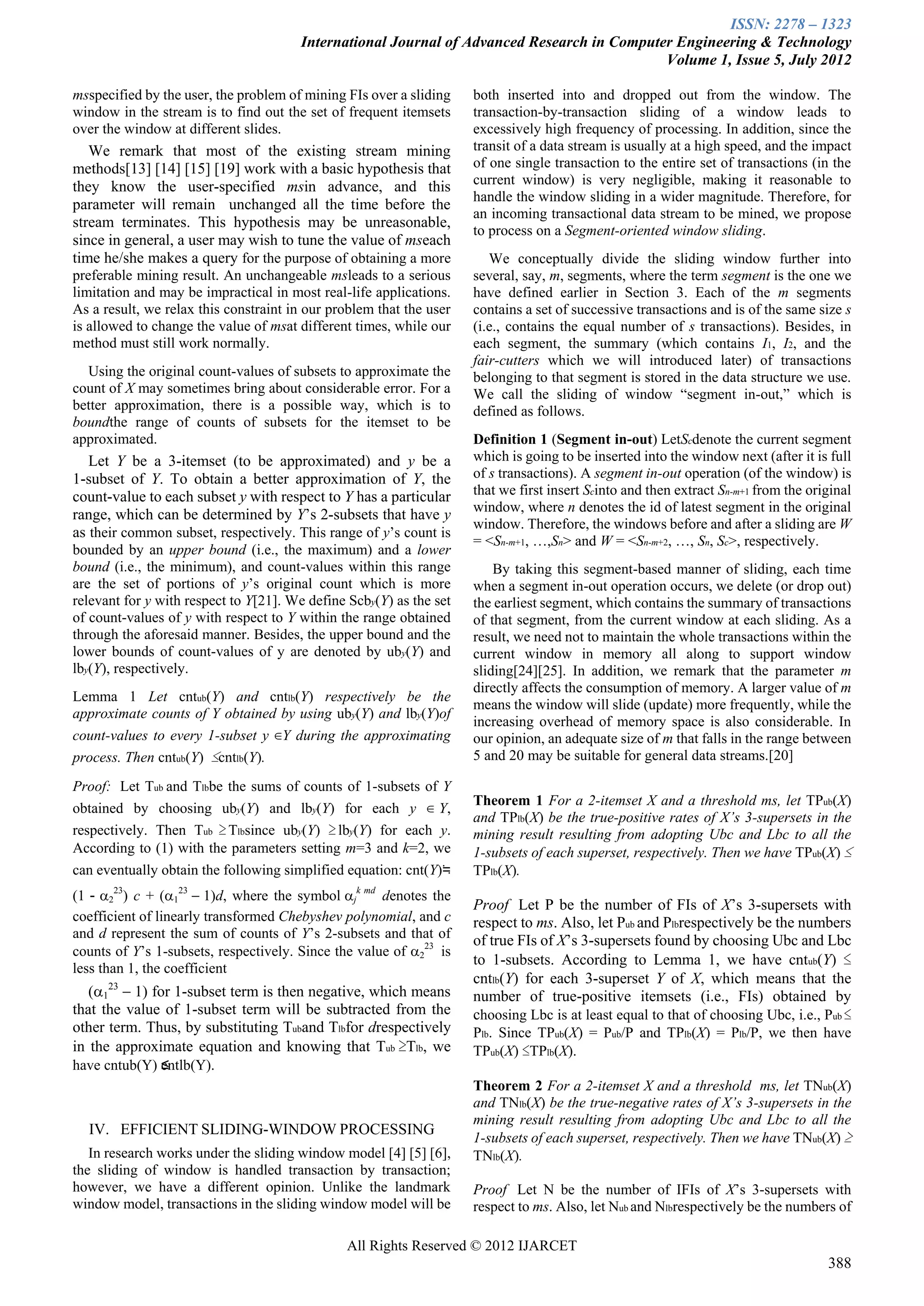 ISSN: 2278 – 1323
                                       International Journal of Advanced Research in Computer Engineering & Technology
                                                                                            Volume 1, Issue 5, July 2012

msspecified by the user, the problem of mining FIs over a sliding    both inserted into and dropped out from the window. The
window in the stream is to find out the set of frequent itemsets     transaction-by-transaction sliding of a window leads to
over the window at different slides.                                 excessively high frequency of processing. In addition, since the
   We remark that most of the existing stream mining                 transit of a data stream is usually at a high speed, and the impact
methods[13] [14] [15] [19] work with a basic hypothesis that         of one single transaction to the entire set of transactions (in the
they know the user-specified msin advance, and this                  current window) is very negligible, making it reasonable to
                                                                     handle the window sliding in a wider magnitude. Therefore, for
parameter will remain unchanged all the time before the
                                                                     an incoming transactional data stream to be mined, we propose
stream terminates. This hypothesis may be unreasonable,
                                                                     to process on a Segment-oriented window sliding.
since in general, a user may wish to tune the value of mseach
time he/she makes a query for the purpose of obtaining a more           We conceptually divide the sliding window further into
preferable mining result. An unchangeable msleads to a serious       several, say, m, segments, where the term segment is the one we
limitation and may be impractical in most real-life applications.    have defined earlier in Section 3. Each of the m segments
As a result, we relax this constraint in our problem that the user   contains a set of successive transactions and is of the same size s
is allowed to change the value of msat different times, while our    (i.e., contains the equal number of s transactions). Besides, in
method must still work normally.                                     each segment, the summary (which contains I1, I2, and the
                                                                     fair-cutters which we will introduced later) of transactions
  Using the original count-values of subsets to approximate the      belonging to that segment is stored in the data structure we use.
count of X may sometimes bring about considerable error. For a       We call the sliding of window “segment in-out,” which is
better approximation, there is a possible way, which is to           defined as follows.
boundthe range of counts of subsets for the itemset to be
approximated.                                                        Definition 1 (Segment in-out) LetScdenote the current segment
   Let Y be a 3-itemset (to be approximated) and y be a              which is going to be inserted into the window next (after it is full
1-subset of Y. To obtain a better approximation of Y, the            of s transactions). A segment in-out operation (of the window) is
count-value to each subset y with respect to Y has a particular      that we first insert Scinto and then extract Sn-m+1 from the original
                                                                     window, where n denotes the id of latest segment in the original
range, which can be determined by Y’s 2-subsets that have y
                                                                     window. Therefore, the windows before and after a sliding are W
as their common subset, respectively. This range of y’s count is
                                                                     = <Sn-m+1, …,Sn> and W = <Sn-m+2, …, Sn, Sc>, respectively.
bounded by an upper bound (i.e., the maximum) and a lower
bound (i.e., the minimum), and count-values within this range            By taking this segment-based manner of sliding, each time
are the set of portions of y’s original count which is more          when a segment in-out operation occurs, we delete (or drop out)
relevant for y with respect to Y[21]. We define Scby(Y) as the set   the earliest segment, which contains the summary of transactions
of count-values of y with respect to Y within the range obtained     of that segment, from the current window at each sliding. As a
through the aforesaid manner. Besides, the upper bound and the       result, we need not to maintain the whole transactions within the
lower bounds of count-values of y are denoted by uby(Y) and          current window in memory all along to support window
lby(Y), respectively.                                                sliding[24][25]. In addition, we remark that the parameter m
                                                                     directly affects the consumption of memory. A larger value of m
Lemma 1 Let cntub(Y) and cntlb(Y) respectively be the
                                                                     means the window will slide (update) more frequently, while the
approximate counts of Y obtained by using uby(Y) and lby(Y)of
                                                                     increasing overhead of memory space is also considerable. In
count-values to every 1-subset y ∈Y during the approximating         our opinion, an adequate size of m that falls in the range between
process. Then cntub(Y) ≤cntlb(Y).                                    5 and 20 may be suitable for general data streams.[20]

Proof: .Let Tub and Tlbbe the sums of counts of 1-subsets of Y
                                                                     Theorem 1 For a 2-itemset X and a threshold ms, let TPub(X)
obtained by choosing uby(Y) and lby(Y) for each y ∈ Y,
                                                                     and TPlb(X) be the true-positive rates of X’s 3-supersets in the
respectively. Then Tub ≥ Tlbsince uby(Y) ≥ lby(Y) for each y.        mining result resulting from adopting Ubc and Lbc to all the
According to (1) with the parameters setting m=3 and k=2, we         1-subsets of each superset, respectively. Then we have TPub(X) ≤
can eventually obtain the following simplified equation: cnt(Y)≒     TPlb(X).
(1－) c + (d, where the symboljk md denotes the
                                                                     Proof .Let P be the number of FIs of X’s 3-supersets with
coefficient of linearly transformed Chebyshev polynomial, and c      respect to ms. Also, let Pub and Plbrespectively be the numbers
and d represent the sum of counts of Y’s 2-subsets and that of
                                                                     of true FIs of X’s 3-supersets found by choosing Ubc and Lbc
counts of Y’s 1-subsets, respectively. Since the value of is
                                                                     to 1-subsets. According to Lemma 1, we have cntub(Y) ≤
less than 1, the coefficient
                                                                     cntlb(Y) for each 3-superset Y of X, which means that the
   ( for 1-subset term is then negative, which means        number of true-positive itemsets (i.e., FIs) obtained by
that the value of 1-subset term will be subtracted from the          choosing Lbc is at least equal to that of choosing Ubc, i.e., Pub ≤
other term. Thus, by substituting Tuband Tlbfor drespectively        Plb. Since TPub(X) = Pub/P and TPlb(X) = Plb/P, we then have
in the approximate equation and knowing that Tub ≥Tlb, we            TPub(X) ≤TPlb(X).
have cntub(Y) ≤ntlb(Y).
              c
                                                                     Theorem 2 For a 2-itemset X and a threshold ms, let TNub(X)
                                                                     and TNlb(X) be the true-negative rates of X’s 3-supersets in the
                                                                     mining result resulting from adopting Ubc and Lbc to all the
  IV. EFFICIENT SLIDING-WINDOW PROCESSING
                                                                     1-subsets of each superset, respectively. Then we have TNub(X) ≥
   In research works under the sliding window model [4] [5] [6],     TNlb(X).
the sliding of window is handled transaction by transaction;
however, we have a different opinion. Unlike the landmark            Proof .Let N be the number of IFIs of X’s 3-supersets with
window model, transactions in the sliding window model will be       respect to ms. Also, let Nub and Nlbrespectively be the numbers of

                                               All Rights Reserved © 2012 IJARCET
                                                                                                                                     388
 