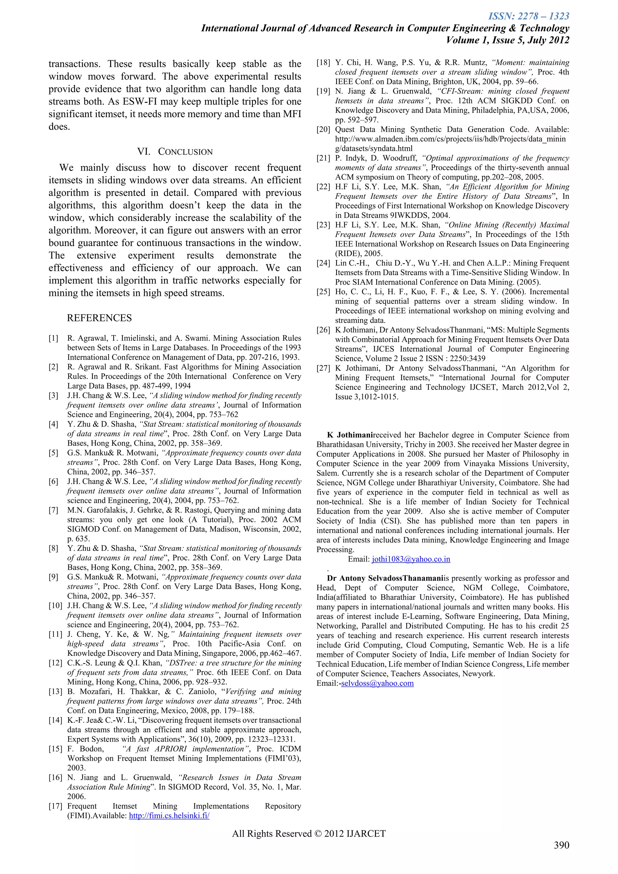 ISSN: 2278 – 1323
                                               International Journal of Advanced Research in Computer Engineering & Technology
                                                                                                    Volume 1, Issue 5, July 2012

transactions. These results basically keep stable as the                        [18] Y. Chi, H. Wang, P.S. Yu, & R.R. Muntz, “Moment: maintaining
                                                                                     closed frequent itemsets over a stream sliding window”, Proc. 4th
window moves forward. The above experimental results                                 IEEE Conf. on Data Mining, Brighton, UK, 2004, pp. 59–66.
provide evidence that two algorithm can handle long data                        [19] N. Jiang & L. Gruenwald, “CFI-Stream: mining closed frequent
streams both. As ESW-FI may keep multiple triples for one                            Itemsets in data streams”, Proc. 12th ACM SIGKDD Conf. on
                                                                                     Knowledge Discovery and Data Mining, Philadelphia, PA,USA, 2006,
significant itemset, it needs more memory and time than MFI                          pp. 592–597.
does.                                                                           [20] Quest Data Mining Synthetic Data Generation Code. Available:
                                                                                     http://www.almaden.ibm.com/cs/projects/iis/hdb/Projects/data_minin
                           VI. CONCLUSION                                            g/datasets/syndata.html
                                                                                [21] P. Indyk, D. Woodruff, “Optimal approximations of the frequency
   We mainly discuss how to discover recent frequent                                 moments of data streams”, Proceedings of the thirty-seventh annual
itemsets in sliding windows over data streams. An efficient                          ACM symposium on Theory of computing, pp.202–208, 2005.
                                                                                [22] H.F Li, S.Y. Lee, M.K. Shan, “An Efficient Algorithm for Mining
algorithm is presented in detail. Compared with previous                             Frequent Itemsets over the Entire History of Data Streams”, In
algorithms, this algorithm doesn’t keep the data in the                              Proceedings of First International Workshop on Knowledge Discovery
window, which considerably increase the scalability of the                           in Data Streams 9IWKDDS, 2004.
                                                                                [23] H.F Li, S.Y. Lee, M.K. Shan, “Online Mining (Recently) Maximal
algorithm. Moreover, it can figure out answers with an error                         Frequent Itemsets over Data Streams”, In Proceedings of the 15th
bound guarantee for continuous transactions in the window.                           IEEE International Workshop on Research Issues on Data Engineering
The extensive experiment results demonstrate the                                     (RIDE), 2005.
                                                                                [24] Lin C.-H., Chiu D.-Y., Wu Y.-H. and Chen A.L.P.: Mining Frequent
effectiveness and efficiency of our approach. We can                                 Itemsets from Data Streams with a Time-Sensitive Sliding Window. In
implement this algorithm in traffic networks especially for                          Proc SIAM International Conference on Data Mining. (2005).
mining the itemsets in high speed streams.                                      [25] Ho, C. C., Li, H. F., Kuo, F. F., & Lee, S. Y. (2006). Incremental
                                                                                     mining of sequential patterns over a stream sliding window. In
                                                                                     Proceedings of IEEE international workshop on mining evolving and
       REFERENCES                                                                    streaming data.
                                                                                [26] K Jothimani, Dr Antony SelvadossThanmani, “MS: Multiple Segments
[1]    R. Agrawal, T. Imielinski, and A. Swami. Mining Association Rules             with Combinatorial Approach for Mining Frequent Itemsets Over Data
       between Sets of Items in Large Databases. In Proceedings of the 1993          Streams”, IJCES International Journal of Computer Engineering
       International Conference on Management of Data, pp. 207-216, 1993.            Science, Volume 2 Issue 2 ISSN : 2250:3439
[2]    R. Agrawal and R. Srikant. Fast Algorithms for Mining Association        [27] K Jothimani, Dr Antony SelvadossThanmani, “An Algorithm for
       Rules. In Proceedings of the 20th International Conference on Very            Mining Frequent Itemsets,” “International Journal for Computer
       Large Data Bases, pp. 487-499, 1994                                           Science Engineering and Technology IJCSET, March 2012,Vol 2,
[3]    J.H. Chang & W.S. Lee, “A sliding window method for finding recently          Issue 3,1012-1015.
       frequent itemsets over online data streams’, Journal of Information
       Science and Engineering, 20(4), 2004, pp. 753–762
[4]    Y. Zhu & D. Shasha, “Stat Stream: statistical monitoring of thousands
       of data streams in real time”, Proc. 28th Conf. on Very Large Data          K Jothimanireceived her Bachelor degree in Computer Science from
       Bases, Hong Kong, China, 2002, pp. 358–369.                              Bharathidasan University, Trichy in 2003. She received her Master degree in
[5]    G.S. Manku& R. Motwani, “Approximate frequency counts over data          Computer Applications in 2008. She pursued her Master of Philosophy in
       streams”, Proc. 28th Conf. on Very Large Data Bases, Hong Kong,          Computer Science in the year 2009 from Vinayaka Missions University,
       China, 2002, pp. 346–357.                                                Salem. Currently she is a research scholar of the Department of Computer
[6]    J.H. Chang & W.S. Lee, “A sliding window method for finding recently     Science, NGM College under Bharathiyar University, Coimbatore. She had
       frequent itemsets over online data streams”, Journal of Information      five years of experience in the computer field in technical as well as
       science and Engineering, 20(4), 2004, pp. 753–762.                       non-technical. She is a life member of Indian Society for Technical
[7]    M.N. Garofalakis, J. Gehrke, & R. Rastogi, Querying and mining data      Education from the year 2009. Also she is active member of Computer
       streams: you only get one look (A Tutorial), Proc. 2002 ACM              Society of India (CSI). She has published more than ten papers in
       SIGMOD Conf. on Management of Data, Madison, Wisconsin, 2002,            international and national conferences including international journals. Her
       p. 635.                                                                  area of interests includes Data mining, Knowledge Engineering and Image
[8]    Y. Zhu & D. Shasha, “Stat Stream: statistical monitoring of thousands    Processing.
       of data streams in real time”, Proc. 28th Conf. on Very Large Data                 Email: jothi1083@yahoo.co.in
       Bases, Hong Kong, China, 2002, pp. 358–369.                                 .
[9]    G.S. Manku& R. Motwani, “Approximate frequency counts over data             Dr Antony SelvadossThanamaniis presently working as professor and
       streams”, Proc. 28th Conf. on Very Large Data Bases, Hong Kong,          Head, Dept of Computer Science, NGM College, Coimbatore,
       China, 2002, pp. 346–357.                                                India(affiliated to Bharathiar University, Coimbatore). He has published
[10]   J.H. Chang & W.S. Lee, “A sliding window method for finding recently     many papers in international/national journals and written many books. His
       frequent itemsets over online data streams”, Journal of Information      areas of interest include E-Learning, Software Engineering, Data Mining,
       science and Engineering, 20(4), 2004, pp. 753–762.                       Networking, Parallel and Distributed Computing. He has to his credit 25
[11]   J. Cheng, Y. Ke, & W. Ng,” Maintaining frequent itemsets over            years of teaching and research experience. His current research interests
       high-speed data streams”, Proc. 10th Pacific-Asia Conf. on               include Grid Computing, Cloud Computing, Semantic Web. He is a life
       Knowledge Discovery and Data Mining, Singapore, 2006, pp.462–467.        member of Computer Society of India, Life member of Indian Society for
[12]   C.K.-S. Leung & Q.I. Khan, “DSTree: a tree structure for the mining      Technical Education, Life member of Indian Science Congress, Life member
       of frequent sets from data streams,” Proc. 6th IEEE Conf. on Data        of Computer Science, Teachers Associates, Newyork.
       Mining, Hong Kong, China, 2006, pp. 928–932.                             Email:-selvdoss@yahoo.com
[13]   B. Mozafari, H. Thakkar, & C. Zaniolo, “Verifying and mining
       frequent patterns from large windows over data streams”, Proc. 24th
       Conf. on Data Engineering, Mexico, 2008, pp. 179–188.
[14]   K.-F. Jea& C.-W. Li, “Discovering frequent itemsets over transactional
       data streams through an efficient and stable approximate approach,
       Expert Systems with Applications”, 36(10), 2009, pp. 12323–12331.
[15]   F. Bodon,        “A fast APRIORI implementation”, Proc. ICDM
       Workshop on Frequent Itemset Mining Implementations (FIMI’03),
       2003.
[16]   N. Jiang and L. Gruenwald, “Research Issues in Data Stream
       Association Rule Mining”. In SIGMOD Record, Vol. 35, No. 1, Mar.
       2006.
[17]   Frequent      Itemset      Mining      Implementations     Repository
       (FIMI).Available: http://fimi.cs.helsinki.fi/

                                                        All Rights Reserved © 2012 IJARCET
                                                                                                                                                       390
 