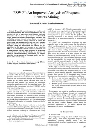 ISSN: 2278 – 1323
                                        International Journal of Advanced Research in Computer Engineering & Technology
                                                                                             Volume 1, Issue 5, July 2012



          ESW-FI: An Improved Analysis of Frequent
                      Itemsets Mining
                                       K Jothimani, Dr Antony SelvadossThanamani


                                                                     quickly as time goes by[5]. Therefore, catching the recent
   Abstract—Frequent itemsets mining play an essential role in        trend of data is an important issue when mining frequent
many datamining tasks. The frequent itemset mining over data          itemsets from data streams. Although the sliding window
streams is to find an approximate set of frequent itemsets in         model proposed a good solution for this problem, the
transaction with respect to a given support and threshold. It
should support the flexible trade-off between processing time
                                                                      appearing information of the patterns within the sliding
and mining accuracy. It should be time efficient even when the        window has to be maintained completely in the traditional
user-specified minimum support threshold is small. The                approach[11].
objective was to propose an effective algorithm which generates          We classify the stream-mining techniques into two
frequent patterns in a very less time. Our approach has been          categories based on the window model that they adopt in
developed based on improvement and analysis of MFI                    order to provide insights into how and why the techniques are
algorithm. In this paper, we introduce a new algorithm
ESW-FI, to maintain a dynamically selected set of item sets over
                                                                      useful. First, each element in the datastream can be examined
a sliding window. We keep some advantages of the previous             only once or twice, making traditional multiple-scan
approach and resolve the drawbacks, and produce the                   approaches infeasible. Second, the consumption of memory
improved runtime and memory consumption. The proposed                 space should be confined in a range, despite that data
algorithm gave a guarantee of the output quality and also a           elements are continuously streaming into the local site. Third,
bound on the memory usage.                                            notwithstanding the data characteristics of incoming stream
   .                                                                  may be unpredictable; the mining task should proceed
                                                                      normally and offer acceptable quality of results. Fourth, the
Index Terms—Data stream, data-stream mining, Efficient
Window, frequent itemset and sliding window.                          latest analysis result of the data stream should be available as
  .                                                                   soon as possible when the user invokes a query.
                                                                         In this paper we consider mining recent frequent itemsets
                                                                      in sliding windowsover data streams and estimate their true
                       I. INTRODUCTION                                frequencies, while making only one passover the data. In our
   Data stream is an ordered sequence of elements that arrives        design, we actively maintain potentially frequent itemsets ina
in timely order. In many application domains, data is                 compact data structure [8][9]. Compared with existing
presented in the form of data streams which originate at some         algorithms, our algorithm hastwo contributions as follows:
endpoint and are transmitted through the communication                   1. It is a real one-pass algorithm. The obsolete
channel to the central server. Different from data in                         transactions are not required whenthey are removed
traditional static datasets, data streams are continuous,                     from the sliding window.
unbounded, usually come with high speed and have a data                  2. Flexible queries based on continuous transactions in
distribution that often changes with time [1][2][3]. It is often              the sliding window can be answered with an error
refer to as streaming data..                                                  bound guarantee.
   Some well-known examples include market basket, traffic
signals, web-click packets, ATM transactions, and sensor                 In this paper, we propose a remarkable approximating
networks. In these applications, it is desirable that we obtain       method for discovering frequent itemsets in a transactional
some useful information, like patterns occurred frequently,           data stream under the sliding window model. In our design,
from the streaming data, to help us make some advanced                we actively maintain potentially frequent itemsets ina
decision[4]. Data-stream mining is such a technique that can          compact data structure. It is a real one-pass algorithm. The
find valuable information or knowledge from a great deal of           obsolete transactions are not required whenthey are removed
primitive data.                                                       from the sliding window. Flexible queries based on
   Recently, the data stream, which is an unbounded                   continuous transactions in the sliding window can
sequence of data elements generated at a rapid rate, provides         beanswered with an error bound guarantee.
a dynamic environment for collecting data sources. It is likely
that the embedded knowledge in a data stream will change
                                                                                           II. PRELIMINARIES
   
      K. Jothimani is with the Department of Computer Science, NGM      A. Related Work
College, Pollachi,Tamilnadu,India. Email: jothi1083@yahoo.co.in         Frequent-pattern mining has been studied extensively
   Dr. Antony SelvadossThanamani is with the Department of Computer
                                                                      indata mining, with many algorithms Proposed and
Science, NGM College, Pollachi. Tamilnadu, India.
     Email: selvdoss@yahoo.com                                        implemented. Frequent pattern mining and its
   .                                                                  associatedmethods have been popularly used in association
                                                All Rights Reserved © 2012 IJARCET
                                                                                                                                  386
 
