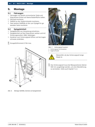 10 | RSCD 2100 | Montage
de |
1 690 386 085 2018-08-21
| Robert Bosch GmbH
5. Montage
5.1 Fahrwagen
1. Fahrwagen mit bereits vormontierter Säule und
Kipprahmen-Einheit auf ebene Bodenfläche stellen.
2. Deichsel montieren.
3. Stellfuß an der Säulenrückseite montieren.
4. Zwei weitere Stellfüße an der zum Spiegel hin ge-
wandten Seite montieren.
5.2 Spiegeleinheit
1. Spiegeleinheit aus Verpackung entnehmen.
2. Spiegeleinheit auf den Kipprahmen setzten und mit
Sicherungsmuttern (M6), befestigen.
3. Karabiner vom Sicherungsseil öffnen und bei Augen-
schraube einklinken.
i
i Anzugsdrehmoment 4 Nm max.
Abb. 6: Montage Stellfüße, Deichsel und Spiegeleinheit
Überprüfen ob das Sicherungsseil einge-
hängt ist.
i
i Das Sicherungsseil muss bei Messpositionen kleiner
500 mm ausgehängt werden, um eine Überdehnung
zu vermeiden. Siehe auch Kapitel 7.1.2.
Abb. 7: Sicherungsseil montiert
1 Sicherungsseil mit Karabiner
2 Augenschraube
 