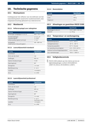 Technische gegevens | RSCD 2100 | 101 | nl
1 690 386 085 2018-08-21
|
Robert Bosch GmbH
10. Technische gegevens
10.1 Meetsysteem
Instelapparaat met reflector voor de kalibratie van het
rijassistentsysteem (autonome noodremassistent, bot-
singswaarschuwing) gebaseerd op radarsensoren.
10.2 Meetbereik
10.2.1 Reflectorspiegel voor radargolven
Functie Specificatie
Afmetingen spiegelglas H x B x D 600 x 750 x 3 mm
Kantelinstellingen
nauwkeurigheid
-2°, 0°, +2°
+/- 0,05°
Uitlijnnauwkeurigheid verticaal: +/- 0,1°
werkgebied
(radar-sensor-inbouwhoogten)
300 - 800 mm
10.2.2 Laseruitlijneenheid standaard
Functie Specificatie
Laserklasse 1
Vorm van de straal Lijn
Golflengte 650 nm
Optisch diodevermogen 5 mW
Openingshoek 90°
Divergentie 1 m wiel
Bedrijfsspanning 3 - 4,5 V
Lijndikte <1mm@1m
Accu 2 x LR44
10.2.3 Laseruitlijneenheid professional
Functie Specificatie
Laserklasse 1
Vorm van de straal Lijn
Golflengte 635 nm
Optisch diodevermogen 5 mW
Openingshoek 90°
Divergentie 1 m wiel
Bedrijfsspanning 3 - 6,5 V
nominaal 6 VDC
Lijndikte <1mm@1m
Accu 4 x LR06
10.3 Afmetingen en gewichten RSCD 2100
Functie Specificatie
Afmetingen H x B x D : 1112 x 840 x 455 mm
Gewicht ca. 35 kg
10.4 Temperatuur- en werkomgeving
Functie Specificatie
Bedrijfstemperatuur +5 °C - +40 °C
Opslagtemperatuur -20 °C - +60 °C
Temperatuurgradiënt 20 °C / Stunde
rel. bedrijfsluchtvochtigheid 10 % - 90 % (40°C)
relatieve luchtvochtigheidsgradiënt 10 % / Stunde
max. bedrijfshoogte -200 m - 3000 m
10.5 Veiligheidscontrole
i
i RSCD 2100 voldoet aan de criteria van de vei-
ligheidsbepalingen conform EN 61000-6-3
(2007+A1:2011); EN 61000-6-1 (2007).
10.2.4 Meetmiddelen
Functie Specificatie
Rolmaat 3 m
Lood 200 g
Slagkoord 30 m
 