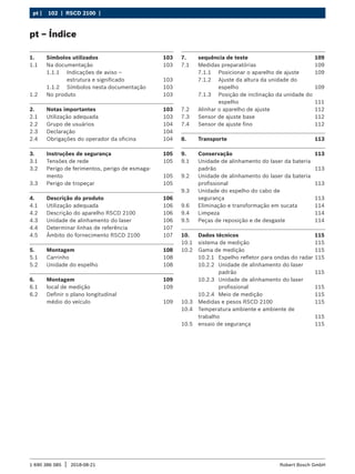 102 | RSCD 2100 | ﻿
pt |
1 690 386 085 2018-08-21
| Robert Bosch GmbH
pt – Índice
1. Símbolos utilizados 103
1.1 Na documentação 103
1.1.1 Indicações de aviso –
estrutura e significado 103
1.1.2 Símbolos nesta documentação 103
1.2 No produto 103
2. Notas importantes 103
2.1 Utilização adequada 103
2.2 Grupo de usuários 104
2.3 Declaração 104
2.4 Obrigações do operador da oficina 104
3. Instruções de segurança 105
3.1 Tensões de rede 105
3.2 Perigo de ferimentos, perigo de esmaga-
mento 105
3.3 Perigo de tropeçar 105
4. Descrição do produto 106
4.1 Utilização adequada 106
4.2 Descrição do aparelho RSCD 2100 106
4.3 Unidade de alinhamento do laser 106
4.4 Determinar linhas de referência 107
4.5 Âmbito do fornecimento RSCD 2100 107
5. Montagem 108
5.1 Carrinho 108
5.2 Unidade do espelho 108
6. Montagem 109
6.1 local de medição 109
6.2 Definir o plano longitudinal
médio do veículo 109
7. sequência de teste 109
7.1 Medidas preparatórias 109
7.1.1 Posicionar o aparelho de ajuste 109
7.1.2 Ajuste da altura da unidade do
espelho 109
7.1.3 Posição de inclinação da unidade do
espelho 111
7.2 Alinhar o aparelho de ajuste 112
7.3 Sensor de ajuste base 112
7.4 Sensor de ajuste fino 112
8. Transporte 113
9. Conservação 113
9.1 Unidade de alinhamento do laser da bateria
padrão 113
9.2 Unidade de alinhamento do laser da bateria
profissional 113
9.3 Unidade do espelho do cabo de
segurança 113
9.6 Eliminação e transformação em sucata 114
9.4 Limpeza 114
9.5 Peças de reposição e de desgaste 114
10. Dados técnicos 115
10.1 sistema de medição 115
10.2 Gama de medição 115
10.2.1 Espelho refletor para ondas do radar 115
10.2.2 Unidade de alinhamento do laser
padrão 115
10.2.3 Unidade de alinhamento do laser
profissional 115
10.2.4 Meio de medição 115
10.3 Medidas e pesos RSCD 2100 115
10.4 Temperatura ambiente e ambiente de
trabalho 115
10.5 ensaio de segurança 115
 