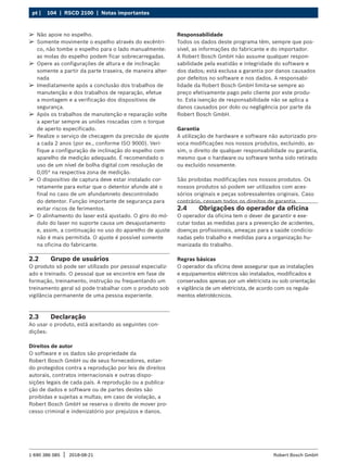 104 | RSCD 2100 | Notas importantes
pt |
1 690 386 085 2018-08-21
| Robert Bosch GmbH
2.2 Grupo de usuários
O produto só pode ser utilizado por pessoal especializ-
ado e treinado. O pessoal que se encontre em fase de
formação, treinamento, instrução ou frequentando um
treinamento geral só pode trabalhar com o produto sob
vigilância permanente de uma pessoa experiente.
2.3 Declaração
Ao usar o produto, está aceitando as seguintes con-
dições:
Direitos de autor
O software e os dados são propriedade da
Robert Bosch GmbH ou de seus fornecedores, estan-
do protegidos contra a reprodução por leis de direitos
autorais, contratos inter­
nacionais e outras dispo-
sições legais de cada país. A reprodução ou a publica­
ção de dados e software ou de partes destes são
proibi­
das e sujeitas a multas; em caso de violação, a
Robert Bosch GmbH se reserva o direito de mover pro-
cesso criminal e indenizatório por prejuízos e danos.
Responsabilidade
Todos os dados deste programa têm, sempre que pos-
sível, as informações do fabricante e do importador.
A Robert Bosch GmbH não assume qualquer respon-
sabilidade pela exatidão e integridade do software e
dos dados; está exclusa a garantia por danos causados
por defeitos no software e nos dados. A responsabi-
lidade da Robert Bosch GmbH limita-se sempre ao
preço efetivamente pago pelo cliente por este produ-
to. Esta isenção de responsabilidade não se aplica a
danos causados por dolo ou negligência por parte da
Robert Bosch GmbH.
Garantia
A utilização de hardware e software não autorizado pro-
voca modificações nos nossos produtos, excluindo, as-
sim, o direito de qualquer responsabilidade ou garantia,
mesmo que o hardware ou software tenha sido retirado
ou excluído novamente.
São proibidas modificações nos nossos produtos. Os
nossos produtos só podem ser utilizados com aces-
sórios originais e peças sobressalentes originais. Caso
contrário, cessam todos os direitos de garantia.
2.4 Obrigações do operador da oficina
O operador da oficina tem o dever de garantir e exe-
cutar todas as medidas para a prevenção de acidentes,
doenças profissionais, ameaças para a saúde condicio-
nadas pelo trabalho e medidas para a organização hu-
manizada do trabalho.
Regras básicas
O operador da oficina deve assegurar que as instalações
e equipamentos elétricos são instalados, modificados e
conservados apenas por um eletricista ou sob orientação
e vigilância de um eletricista, de acordo com os regula-
mentos eletrotécnicos.
¶
¶ Não apoie no espelho.
¶
¶ Somente movimente o espelho através do excêntri-
co, não tombe o espelho para o lado manualmente:
as molas do espelho podem ficar sobrecarregadas.
¶
¶ Opere as configurações de altura e de inclinação
somente a partir da parte traseira, de maneira alter-
nada
¶
¶ Imediatamente após a conclusão dos trabalhos de
manutenção e dos trabalhos de reparação, efetue
a montagem e a verificação dos dispositivos de
segurança.
¶
¶ Após os trabalhos de manutenção e reparação volte
a apertar sempre as uniões roscadas com o torque
de aperto especificado.
¶
¶ Realize o serviço de checagem da precisão de ajuste
a cada 2 anos (por ex., conforme ISO 9000). Veri-
fique a configuração de inclinação do espelho com
aparelho de medição adequado. É recomendado o
uso de um nível de bolha digital com resolução de
0,05° na respectiva zona de medição.
¶
¶ O dispositivo de captura deve estar instalado cor-
retamente para evitar que o detentor afunde até o
final no caso de um afundamneto descontrolado
do detentor. Função importante de segurança para
evitar riscos de ferimentos.
¶
¶ O alinhamento do laser está ajustado. O giro do mó-
dulo do laser no suporte causa um desajusta­
mento
e, assim, a continuação no uso do aparelho de ajuste
não é mais permitida. O ajuste é possível somente
na oficina do fabricante.
 