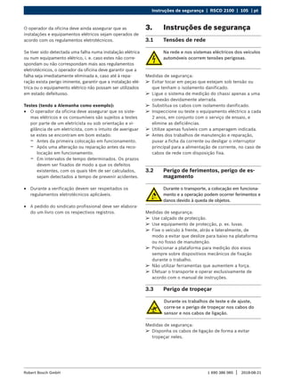 Instruções de segurança | RSCD 2100 | 105 | pt
1 690 386 085 2018-08-21
|
Robert Bosch GmbH
O operador da oficina deve ainda assegurar que as
instalações e equipamentos elétricos sejam operados de
acordo com os regulamentos eletrotécnicos.
Se tiver sido detectada uma falha numa instalação elétrica
ou num equipamento elétrico, i. e. caso estes não corre-
spondam ou não correspondam mais aos regulamentos
eletrotécnicos, o operador da oficina deve garantir que a
falha seja imediatamente eliminada e, caso até à repa-
ração exista perigo iminente, garantir que a instalação elé-
trica ou o equipamento elétrico não possam ser utilizados
em estado defeituoso.
Testes (tendo a Alemanha como exemplo):
R
R O operador da oficina deve assegurar que os siste-
mas elétricos e os consumíveis são sujeitos a testes
por parte de um eletricista ou sob orientação e vi-
gilância de um eletricista, com o intuito de averiguar
se estes se encontram em bom estado:
$
$ Antes da primeira colocação em funcionamento.
$
$ Após uma alteração ou reparação antes da reco-
locação em funcionamento.
$
$ Em intervalos de tempo determinados. Os prazos
devem ser fixados de modo a que os defeitos
existentes, com os quais têm de ser calculados,
sejam detectados a tempo de prevenir acidentes.
R
R Durante a verificação devem ser respeitados os
regulamentos eletrotécnicos aplicáveis.
R
R A pedido do sindicato profissional deve ser elabora-
do um livro com os respectivos registros.
3. Instruções de segurança
3.1 Tensões de rede
Na rede e nos sistemas eléctricos dos veículos
automóveis ocorrem tensões perigosas.
Medidas de segurança:
¶
¶ Evitar tocar em peças que estejam sob tensão ou
que tenham o isolamento danificado.
¶
¶ Ligue o sistema de medição do chassi apenas a uma
conexão devidamente aterrada.
¶
¶ Substitua os cabos com isolamento danificado.
¶
¶ Inspeccione ou teste o equipamento eléctrico a cada
2 anos, em conjunto com o serviço de ensaio, e
elimine as deficiências.
¶
¶ Utilize apenas fusíveis com a amperagem indicada.
¶
¶ Antes dos trabalhos de manutenção e reparação,
puxar a ficha da corrente ou desligar o interruptor
principal para a alimentação de corrente, no caso de
cabos de rede com disposição fixa.
3.2 Perigo de ferimentos, perigo de es-
magamento
Durante o transporte, a colocação em funciona-
mento e a operação podem ocorrer ferimentos e
danos devido à queda de objetos.
Medidas de segurança:
¶
¶ Use calçado de protecção.
¶
¶ Use equipamento de protecção, p. ex. luvas.
¶
¶ Fixe o veículo à frente, atrás e lateralmente, de
modo a evitar que deslize para baixo na plataforma
ou no fosso de manutenção.
¶
¶ Posicionar a plataforma para medição dos eixos
sempre sobre dispositivos mecânicos de fixação
durante o trabalho.
¶
¶ Não utilizar ferramentas que aumentem a força.
¶
¶ Efetuar o transporte e operar exclusivamente de
acordo com o manual de instruções.
3.3 Perigo de tropeçar
Durante os trabalhos de teste e de ajuste,
corre-se o perigo de tropeçar nos cabos do
sensor e nos cabos de ligação.
Medidas de segurança:
¶
¶ Disponha os cabos de ligação de forma a evitar
tropeçar neles.
 
