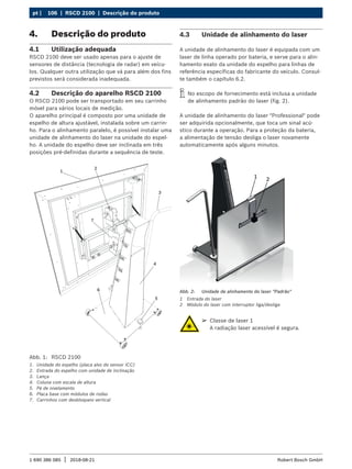 106 | RSCD 2100 | Descrição do produto
pt |
1 690 386 085 2018-08-21
| Robert Bosch GmbH
4. Descrição do produto
4.1 Utilização adequada
RSCD 2100 deve ser usado apenas para o ajuste de
sensores de distância (tecnologia de radar) em veícu-
los. Qualquer outra utilização que vá para além dos fins
previstos será considerada inadequada.
4.2 Descrição do aparelho RSCD 2100
O RSCD 2100 pode ser transportado em seu carrinho
móvel para vários locais de medição.
O aparelho principal é composto por uma unidade de
espelho de altura ajustável, instalada sobre um carrin-
ho. Para o alinhamento paralelo, é possível instalar uma
unidade de alinhamento do laser na unidade do espel-
ho. A unidade do espelho deve ser inclinada em três
posições pré-definidas durante a sequência de teste.
Abb. 1: RSCD 2100
1. Unidade do espelho (placa alvo do sensor ICC)
2. Entrada do espelho com unidade de inclinação
3. Lança
4. Coluna com escala de altura
5. Pé de nivelamento
6. Placa base com módulos de rodas
7. Carrinhos com desbloqueio vertical
4.3 Unidade de alinhamento do laser
A unidade de alinhamento do laser é equipada com um
laser de linha operado por bateria, e serve para o alin-
hamento exato da unidade do espelho para linhas de
referência específicas do fabricante do veículo. Consul-
te também o capítulo 6.2.
i
i No escopo de fornecimento está inclusa a unidade
de alinhamento padrão do laser (fig. 2).
A unidade de alinhamento do laser "Professional" pode
ser adquirida opcionalmente, que toca um sinal acú-
stico durante a operação. Para a proteção da bateria,
a alimentação de tensão desliga o laser novamente
automaticamente após alguns minutos.
1 2
Abb. 2: Unidade de alinhamento do laser "Padrão"
1 Entrada do laser
2 Módulo do laser com interruptor liga/desliga
¶
¶ Classe de laser 1
A radiação laser acessível é segura.
 