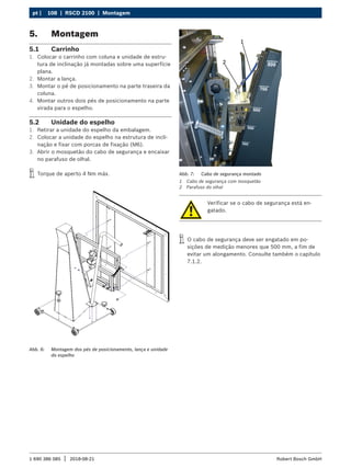 108 | RSCD 2100 | Montagem
pt |
1 690 386 085 2018-08-21
| Robert Bosch GmbH
5. Montagem
5.1 Carrinho
1. Colocar o carrinho com coluna e unidade de estru-
tura de inclinação já montadas sobre uma superfície
plana.
2. Montar a lança.
3. Montar o pé de posicionamento na parte traseira da
coluna.
4. Montar outros dois pés de posicionamento na parte
virada para o espelho.
5.2 Unidade do espelho
1. Retirar a unidade do espelho da embalagem.
2. Colocar a unidade do espelho na estrutura de incli-
nação e fixar com porcas de fixação (M6).
3. Abrir o mosquetão do cabo de segurança e encaixar
no parafuso de olhal.
i
i Torque de aperto 4 Nm máx.
Abb. 6: Montagem dos pés de posicionamento, lança e unidade
do espelho
Verificar se o cabo de segurança está en-
gatado.
i
i O cabo de segurança deve ser engatado em po-
sições de medição menores que 500 mm, a fim de
evitar um alongamento. Consulte também o capítulo
7.1.2.
Abb. 7: Cabo de segurança montado
1 Cabo de segurança com mosquetão
2 Parafuso do olhal
 
