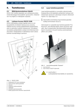 120 | RSCD 2100 | Tuotekuvaus
fi |
1 690 386 085 2018-08-21
| Robert Bosch GmbH
4. Tuotekuvaus
4.1 Määräystenmukainen käyttö
RSCD 2100 -laitetta käytetään vain etäisyysantureiden
(tutka-teknologia) hienosäätöön ajoneuvoihin. Kaikenlai-
nen muu käyttö on määräysten vastaista.
4.2 Laitteen kuvaus RSCD 2100
RSCD 2100-laitetta voidaan käyttää oman eri mit-
tauspaikoilla siirrettävän laitevaununsa ansiosta.
Päälaite koostuu korkeussäädettävästä peiliyksiköstä,
joka on asennettu mobiiliin laitevaunuun. Rinnakkais-
varusteeksi peiliyksikköön voidaan kiinnittää laser-koh-
distuslaite. Peiliyksikköä on kallistettava testin aikana
kolmeen esimääriteltyyn asentoon.
Abb. 1: RSCD 2100
1. Peiliyksikkö (ICC-anturi-kohdelevy)
2. Peilin kannatin kallistusyksiköllä
3. Vetoaisa
4. Pystypilari korkeusasteikolla
5. Säätöjalka
6. Aluslaatta pyörämoduuleilla
7. Kelkka pystysuoralla lukituksen vapautuksella
4.3 Laser-kohdistusyksikkö
Laser-kohdistusyksikkä on varustettu akkutoimisella
linjalaserilla ja sitä käytetään peiliyksikön tarkkaan koh-
distamiseen ajoneuvon valmistajan erityisiin referenssil-
injoihin. Ks. myös kapp. 6.2.
i
i Vakiomallina toimitettava laser-kohdistusyksikkö
sisältyy toimitukseen (kuva 2).
Valinnaisesti on saatavilla laser-kohdistusyksikkä "Pro-
fessional", joka lähettää käytön aikana akustisen sign-
aalin. Akun suojaamiseksi jännitteensyöttö katkaisee
laserin muutaman minuutin kuluttua automaattisesti
jälleen pois päältä.
1 2
Abb. 2: Laser-kohdistusyksikkö "Standard"
1 Laser-kannatin
2 Laser-moduuli ON/OFF-kytkimellä
¶
¶ Laserluokka 1
Luoksepäästävä lasersäteily on vaaratonta.
 