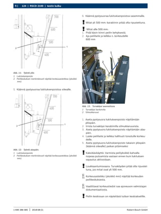 124 | RSCD 2100 | testin kulku
fi |
1 690 386 085 2018-08-21
| Robert Bosch GmbH
1
2
Abb. 11: Työntö ylös
1 Lukituksenpoisto
2 Peilikeskuksen merkintänuoli näyttää korkeusasteikkoa (yksikkö
mm)
5. Käännä pystysuoraa lukituksenpoistoa oikealle.
1
2
Abb. 12: Työntö alaspäin.
1 Lukituksenpoisto
2 Peilikeskuksen merkintänuoli näyttää korkeusasteikkoa (yksikkö
mm)
Abb. 13: Turvaköysi asennettuna
1 Turvaköysi karbiinilla
2 Silmukkaruuvi
1. Aseta pystysuora lukituksenpoisto näyttämään
ylöspäin.
2. Irrota turvaköysi karabiinilla silmukkaruuvista.
3. Aseta pystysuora lukituksenpoisto näyttämään alas-
päin.
4. Laske peililaite ja kelkka hallitusti toivotulle korkeu-
delle.
5. Aseta pystysuora lukituksenpoisto takaisin ylöspäin
(käännä oikealle) paikan pitämiseksi
!
! Kaksikäsikäyttö: Varmista peiliyksikkö kahvalla
nopeaa putoamista vastaan ennen kuin lukituksen
vapautus aktivoidaan.
!
! Loukkaantumisvaara: Turvaköyden pitää olla ripustet-
tuna, jos mitat ovat yli 500 mm.
i
i Korkeusasteikko (yksikkö mm) näyttää korkeuden
peilikeskuksesta.
i
i Vaadittavat korkeustiedot saa ajoneuvon valmistajan
dokumentaatiosta.
!
! Peilin keskiosan on näytettävä tutkan keskiakselille.
6. Käännä pystysuoraa lukituksenpoistoa vasemmalle.
!
! Mitat yli 500 mm: karabiinin pitää olla ripustettuna.
!
! Mitat alle 500 mm:
1. Pidä käsin kiinni peilin kehyksestä.
2. Aja peililaite ja kelkka n. korkeudelle
600 mm
 