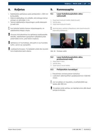 Kuljetus | RSCD 2100 | 127 | fi
1 690 386 085 2018-08-21
|
Robert Bosch GmbH
8. Kuljetus
1. Säätölaitetta ajettaessa aseta peiliyksikkö n. 600 mm
korkeudelle.
2. Käännä säätöjalkaa niin pitkälle, että etäisyys lattian
pintaan on vähintään 1 cm.
3. Työnnä säätölaitetta ohjaustangon avulla eteenpäin
ja vedä sitä.
i
i Kun kohotat laitetta hieman ohjaustangosta, on
säätölaitetta helppo ohjata.
!
! Vinoissa ohituskohdissa tai ajettaessa epätasaisella
lattialla, säätölaitteen pystypilarin yläpäästä pitää
pitää lisäksi kiinni, jotta laite ei kaatuisi.
!
! Ajettaessa on huomattava, että peili ei osu huoneka-
luihin, seiniin tai ovenpieliin.
!
! Loukkaantumisvaara: Turvaköyden pitää olla ripustet-
tuna kuljetuksen/ajon aikana.
9. Kunnossapito
9.1 Laser-kohdistusyksikön akku
vakiomalli
1. Avaa lasermoduulin kotelo (käännä auki).
2. Vaihda akku.
3. Sulje lasermoduulin kotelo.
i
i Varmista akun vaihdon yhteydessä, ettei lasermoduulia
käännetä pidikkeessä.
Abb. 18: Paristojen vaihto
9.2 Laser-kohdistusyksikön akku
professional-malli
1. Avaa laserin rasia.
2. Vaihda akku.
3. Sulje laserin rasian kotelo.
9.3 Peiliyksikön turvaköysi
1. Paisuttimen ominaisuuksien tarkastus.
2. Laskutesti sekä lopullisen pysäytysasennon määrittä-
minen.
i
i Jos turvaköysi on ripustettu, ei peiliyksikköä saa
laskea alle 400 mm.
!
! Turvaköysi pitää vaihtaa, jos käyttäjä arvioi yllä olevat
kohdat kriittisiksi.
 