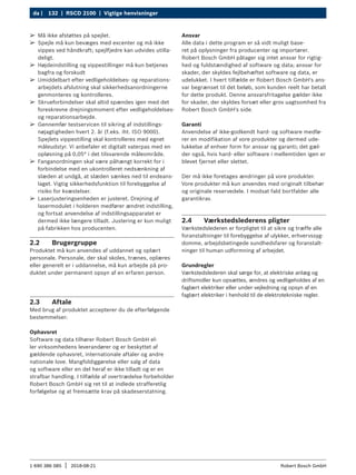 132 | RSCD 2100 | Vigtige henvisninger
da |
1 690 386 085 2018-08-21
| Robert Bosch GmbH
2.2 Brugergruppe
Produktet må kun anvendes af uddannet og oplært
personale. Personale, der skal skoles, trænes, oplæres
eller generelt er i uddannelse, må kun arbejde på pro-
duktet under permanent opsyn af en erfaren person.
2.3 Aftale
Med brug af produktet accepterer du de efterfølgende
bestemmelser:
Ophavsret
Software og data tilhører Robert Bosch GmbH el-
ler virksomhedens leverandører og er beskyttet af
gældende ophavsret, internationale aftaler og andre
nationale love. Mangfoldiggørelse eller salg af data
og software eller en del heraf er ikke tilladt og er en
strafbar handling. I tilfælde af overtrædelse forbeholder
Robert Bosch GmbH sig ret til at indlede strafferetlig
forfølgelse og at fremsætte krav på skadeserstatning.
Ansvar
Alle data i dette program er så vidt muligt base-
ret på oplysninger fra producenter og importører.
Robert Bosch GmbH påtager sig intet ansvar for rigtig-
hed og fuldstændighed af software og data; ansvar for
skader, der skyldes fejlbehæftet software og data, er
udelukket. I hvert tilfælde er Robert Bosch GmbH's ans-
var begrænset til det beløb, som kunden reelt har betalt
for dette produkt. Denne ansvarsfritagelse gælder ikke
for skader, der skyldes forsæt eller grov uagtsomhed fra
Robert Bosch GmbH's side.
Garanti
Anvendelse af ikke-godkendt hard- og software medfø-
rer en modifikation af vore produkter og dermed ude-
lukkelse af enhver form for ansvar og garanti; det gæl-
der også, hvis hard- eller software i mellemtiden igen er
blevet fjernet eller slettet.
Der må ikke foretages ændringer på vore produkter.
Vore produkter må kun anvendes med originalt tilbehør
og originale reservedele. I modsat fald bortfalder alle
garantikrav.
2.4 Værkstedslederens pligter
Værkstedslederen er forpligtet til at sikre og træffe alle
foranstaltninger til forebyggelse af ulykker, erhvervssyg-
domme, arbejdsbetingede sundhedsfarer og foranstalt-
ninger til human udformning af arbejdet.
Grundregler
Værkstedslederen skal sørge for, at elektriske anlæg og
driftsmidler kun opsættes, ændres og vedligeholdes af en
faglært elektriker eller under vejledning og opsyn af en
faglært elektriker i henhold til de elektrotekniske regler.
¶
¶ Må ikke afstøttes på spejlet.
¶
¶ Spejle må kun bevæges med excenter og må ikke
vippes ved håndkraft; spejlfjedre kan udvides utilla-
deligt.
¶
¶ Højdeindstilling og vippestillinger må kun betjenes
bagfra og forskudt
¶
¶ Umiddelbart efter vedligeholdelses- og reparations-
arbejdets afslutning skal sikkerhedsanordningerne
genmonteres og kontrolleres.
¶
¶ Skrueforbindelser skal altid spændes igen med det
foreskrevne drejningsmoment efter vedligeholdelses-
og reparationsarbejde.
¶
¶ Gennemfør testservicen til sikring af indstillings-
nøjagtigheden hvert 2. år (f.eks. iht. ISO 9000).
Spejlets vippestilling skal kontrolleres med egnet
måleudstyr. Vi anbefaler et digitalt vaterpas med en
opløsning på 0,05° i det tilsvarende måleområde.
¶
¶ Fanganordningen skal være påhængt korrekt for i
forbindelse med en ukontrolleret nedsænkning af
slæden at undgå, at slæden sænkes ned til endeans-
laget. Vigtig sikkerhedsfunktion til forebyggelse af
risiko for kvæstelser.
¶
¶ Laserjusteringsenheden er justeret. Drejning af
lasermodulet i holderen medfører ændret indstilling,
og fortsat anvendelse af indstillingsapparatet er
dermed ikke længere tilladt. Justering er kun muligt
på fabrikken hos producenten.
 