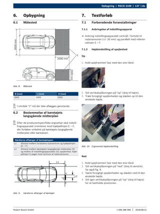 Opbygning | RSCD 2100 | 137 | da
1 690 386 085 2018-08-21
|
Robert Bosch GmbH
6. Opbygning
6.1 Målested
Abb. 8: Målested
B [mm] L [mm] H [mm]
3000 2000 2000
i
i I område "1" må der ikke aflægges genstande.
6.2 Bestemmelse af køretøjets
langsgående midterplan
i
i Efter de producentspecifikke angivelser skal indstil-
lingsapparatet orienteres mod hjælpellinjen E – F,
der forløber vinkelret på køretøjets langsgående
midterplan eller køreaksen.
Værdierne afhænger af køretøjstypen
L1 Afstand mellem forakslens hjulcentrum og hjælpelinjen
(E – F)
L2 Afstand mellem køretøjets langsgående midterplan (X)
og midten af indstillingsapparatets (G) spejlenhed. Hjæl-
pelinjen G peger mod centrum af radarsensoren.
Abb. 9: Værdierne afhænger af køretøjet
7. Testforløb
7.1 Forberedende foranstaltninger
7.1.1 Anbringelse af indstillingsapparat
¶
¶ Anbring indstillingsapparatet centralt i forhold til
radarsensoren (+/- 30 mm) og parallelt med referen-
celinjen E – F.
7.1.2 Højdeindstilling af spejlenhed
Op
1. Hold spejlrammen fast med den ene hånd.
2. Stil vertikaloplåsningen på "op" (drej til højre).
3. Træk forsigtigt spejlenheden og slæden op til den
ønskede højde.
Abb. 10: Ergonomisk højdeindstilling
Ned
1. Hold spejlrammen fast med den ene hånd.
2. Stil vertikaloplåsningen på "ned" (drej til venstre).
Se også fig. 9.
3. Sænk forsigtigt spejlenheden og slæden ned til den
ønskede højde.
4. Stil igen vertikaloplåsningen på "op" (drej til højre)
for at fastholde positionen.
 