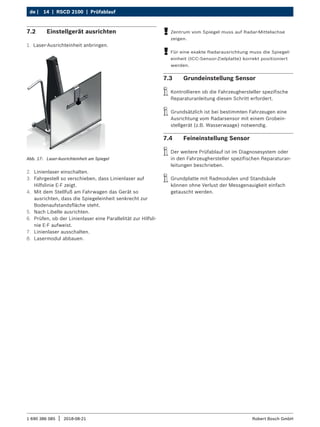 14 | RSCD 2100 | Prüfablauf
de |
1 690 386 085 2018-08-21
| Robert Bosch GmbH
7.2 Einstellgerät ausrichten
1. Laser-Ausrichteinheit anbringen.
Abb. 17: Laser-Ausrichteinheit am Spiegel
2. Linienlaser einschalten.
3. Fahrgestell so verschieben, dass Linienlaser auf
Hilfslinie E-F zeigt.
4. Mit dem Stellfuß am Fahrwagen das Gerät so
ausrichten, dass die Spiegeleinheit senkrecht zur
Bodenaufstandsfläche steht.
5. Nach Libelle ausrichten.
6. Prüfen, ob der Linienlaser eine Parallelität zur Hilfsli-
nie E-F aufweist.
7. Linienlaser ausschalten.
8. Lasermodul abbauen.
!
! Zentrum vom Spiegel muss auf Radar-Mittelachse
zeigen.
!
! Für eine exakte Radarausrichtung muss die Spiegel-
einheit (ICC-Sensor-Zielplatte) korrekt positioniert
werden.
7.3 Grundeinstellung Sensor
i
i Kontrollieren ob die Fahrzeughersteller spezifische
Reparaturanleitung diesen Schritt erfordert.
i
i Grundsätzlich ist bei bestimmten Fahrzeugen eine
Ausrichtung vom Radarsensor mit einem Grobein-
stellgerät (z.B. Wasserwaage) notwendig.
7.4 Feineinstellung Sensor
i
i Der weitere Prüfablauf ist im Diagnosesystem oder
in den Fahrzeughersteller spezifischen Reparaturan-
leitungen beschrieben.
i
i Grundplatte mit Radmodulen und Standsäule
können ohne Verlust der Messgenauigkeit einfach
getauscht werden.
 