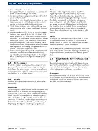 146 | RSCD 2100 | Viktige merknader
no |
1 690 386 085 2018-08-21
| Robert Bosch GmbH
2.2 Brukergruppe
Produktet må bare benyttes av utdannet og instruert
personale. Personale under opplæring, i lære, under
instruksjon eller som arbeider i rammen av en allmenn
utdanning, skal bare arbeide på produktet under konti-
nuerlig tilsyn av en erfaren person.
2.3 Avtale
Ved bruk av produktet aksepterer du de følgende be-
stemmelser:
Opphavsrett
Software og data eies av Robert Bosch GmbH eller dets
leverandører og er beskyttet mot mangfoldiggjøring
ved lover om opphavsrett, inter­
nasjonale kontrakter og
andre nasjonale lovbestemmelser. Mangfoldiggjøring
eller salg av data og software eller en del av disse er
ikke tillatt og straffbart, ved brudd på bestemmelsene
forbeholder Robert Bosch GmbH seg strafferettslig for-
følgning og at det gjøres erstatningskrav gjeldende.
Ansvar
Alle data i dette programmet baserer såvidt mu-
lig på angivelsene fra produsenter og importører.
Robert Bosch GmbH overtar ingen garanti for at
software og data er riktige og fullstendige; ansvaret
for skader som oppstår ved feilaktige software og
data er utelukket. I alle fall er Robert Bosch GmbH
sitt ansvar begrenset til beløpet som kunden faktisk
har betalt for dette produktet. Denne ansvarsfraskri-
velsen gjelder ikke for skader som er forårsaket av
Robert Bosch GmbH enten ved forsett eller grov uakt-
somhet.
Garanti
Bruken av ikke frigitt hard- og software fører til foran-
dring i våre produkter og dermed til fraskrivelse av
ethvert ansvar og garanti, selv om hard- eller software i
mellomtiden er blitt fjernet eller slettet.
Det er ikke tillatt å foreta forandringer i våre produkter.
Våre produkter må kun brukes med originaltilbehør og
originalreservedeler. Ellers bortfaller samtlige garanti-
krav.
2.4 Forpliktelse til den verkstedansvarli-
ge
Den verkstedsansvarlige er forpliktet til å garantere og
gjennomføre alle tiltak for å unngå ulykker, yrkessykdom-
mer, helsefarer betinget av arbeidet og tiltak for utfor-
ming i arbeidet som er tilpasset menneskene.
Grunnregler
Den verkstedsansvarlige må sørge for at elektriske anlegg
og driftsmidler bare opprettes, endres og vedlikeholdes av
en elektriker eller under ledelse og oppsyn av en elektri-
ker ifølge elektrotekniske regler.
¶
¶ Ikke bruk speilet som støtte.
¶
¶ Beveg speilet kun med eksenteren, ikke tipp det for
hånd, speilfjær kan bøyes for sterkt.
¶
¶ Høydeinnstillingen og tippeinnstillingen må kun bet-
jenes forskjøvet bakfra
¶
¶ Umiddelbart etter at vedlikeholdsarbeidene og repa-
rasjonsarbeider er avsluttet, gjennomfør monterin-
gen og kontrollen av sikkerhetsinnretningene.
¶
¶ Trekk skruforbindelser etter vedlikeholds- og repa-
rasjonsarbeider alltid til igjen med foregitt dreiemo-
ment.
¶
¶ Gjennomfør kontroll for sikring av innstillingsnøyak-
tigheten hvert annet år (f.eks. iht. ISO 9000). Bruk
egnet måleutstyr til å kontrollere tippeinnstillingen
til speilet. Det anbefales et digitalt vaterpass med en
oppløsning på 0,05° i det tilsvarende måleområdet.
¶
¶ Fanginnretningen må være hektet inn riktig, slik at
det ved ukontrollert nedsynking av sleden hindres en
senking frem til endeanslag. Viktig sikkerhetsfunks-
jon for å unngå fare for personskader.
¶
¶ Laser-kalibreringsenhet er justert. Hvis en vrir laser-
modulen i holderen fører det til en feiltilpasning
og videre bruk av innstillingsenheten er ikke lenger
tillatt. Justering er kun mulig i fabrikken til produ-
senten.
 