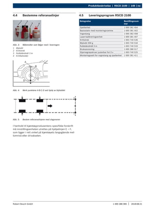 Produktbeskrivelse | RSCD 2100 | 149 | no
1 690 386 085 2018-08-21
|
Robert Bosch GmbH
4.4 Bestemme referanselinjer
Abb. 3: Målemidler som følger med i leveringen:
1 Blylodd
2 Krittstrek
3 Rullebåndmål 3 m
4 Krittbeholder
Abb. 4: Merk punktene A-B-C-D ved hjelp av blyloddet
Abb. 5: Bestem referanselinjene med slagsnoren
I henhold til kjøretøyprodusentens spesifikke forskrift
må innstillingsenheten utrettes på hjelpelinjen E – F,
som ligger i rett vinkel på kjøretøyets langsgående mel-
lomnivå eller drivakselen.
4.5 Leveringsprogram RSCD 2100
Betegnelse Bestillingsnum-
mer
Speilenhet 1 690 381 404
Basisstativ med monteringsramme 1 690 381 402
Vognstang 1 690 382 408
Laser-kalibreringsenhet 1 690 381 407
Krittstrek 1 693 740 536
Blylodd 200 g 1 693 740 534
Rullebåndmål 3 m 1 693 740 533
Bruksanvisning 1 690 386 017
Stjernegrepskruer justerbar fot 3 x 1 693 740 525
Monteringssett for vognstang og speilenhet 1 690 381 411
 