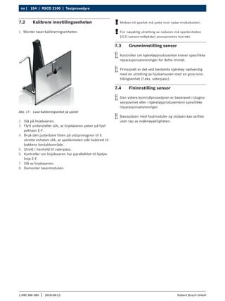 154 | RSCD 2100 | Testprosedyre
no |
1 690 386 085 2018-08-21
| Robert Bosch GmbH
7.2 Kalibrere innstillingsenheten
1. Monter laser-kalibreringsenheten.
Abb. 17: Laser-kalibreringsenhet på speilet
2. Slå på linjelaseren.
3. Flytt understellet slik, at linjelaseren peker på hjel-
pelinjen E-F.
4. Bruk den justerbare foten på utstyrsvognen til å
utrette enheten slik, at speilenheten står loddrett til
bakkens kontaktområde.
5. Utrett i henhold til vaterpass.
6. Kontroller om linjelaseren har parallellitet til hjelpe-
linje E-F.
7. Slå av linjelaseren.
8. Demonter lasermodulen.
!
! Midten til speilet må peke mot radar-midtakselen.
!
! For nøyaktig utretting av radaren må speilenheten
(ICC-sensor-målplate) posisjoneres korrekt.
7.3 Grunninnstilling sensor
i
i Kontroller om kjøretøyprodusenten krever spesifikke
reparasjonsanvisninger for dette trinnet.
i
i Prinsipielt er det ved bestemte kjøretøy nødvendig
med en utretting av hjulsensoren med en grov-inns-
tillingsenhet (f.eks. vaterpass).
7.4 Fininnstilling sensor
i
i Den videre kontrollprosedyren er beskrevet i diagno-
sesystemet eller i kjøretøyprodusentens spesifikke
reparasjonsanvisninger.
i
i Basisplaten med hjulmoduler og stolpen kan skiftes
uten tap av målenøyaktigheten.
 