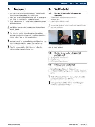 Transport | RSCD 2100 | 155 | no
1 690 386 085 2018-08-21
|
Robert Bosch GmbH
8. Transport
1. Ved kjøring av innstillingsenheten må speilenheten
posisjoneres på en høyde på ca. 600 mm.
2. Skru den justerbare foten så langt inn, at det er stilt
inn minst 1cm avstand til bakkeoverflaten.
3. Bruk vognstangen til å skyve eller trekke innstillings-
enheten forover.
i
i Ved å løfte vognstangen litt kan innstillingsenheten
enkelt styres.
!
! For å hindre velting på skråe partier henholdsvis
ved kjøring over ujevnheter må innstillingsenheten i
tillegg holdes fast på den øvre stolpen.
!
! Ved kjøring må en passe på at speilet ikke støter mot
innretningsgjenstander, vegger eller dørkarmer.
!
! Fare for personskader: Sikringswiren må under
transport/kjøring være hektet inn.
9. Vedlikehold
9.1 Batteri laser-kalibreringsenhet
standard
1. Åpne huset til laser-modulen (skru opp).
2. Bytte batteri.
3. Lukk huset til laser-modulen.
i
i Ved bytte av batteriet må en passe på at laser-modulen
ikke vris i holderen.
Abb. 18: Bytte av batteri
9.2 Batteri laser-kalibreringsenhet
profesjonell
1. Åpne huset til laser-boksen.
2. Bytte batteri.
3. Lukk huset til laser-boksen.
9.3 Sikringswire speilenhet
1. Kontroll av egenskapen til ekspanderen.
2. Senketest med beregning av den endelige stopposis-
jonen.
i
i Med innhektet sikringswire skal speilenheten ikke
kunne senkes lavere enn 400 mm.
!
! Sikringswiren må byttes ut hvis eieren betegner
punktene ovenfor som kritiske.
 