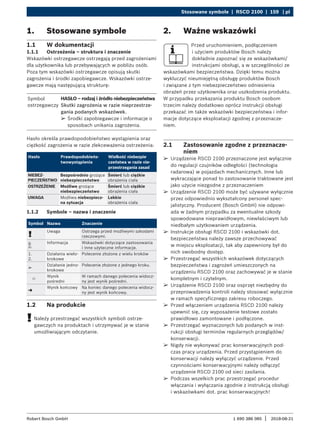 Stosowane symbole | RSCD 2100 | 159 | pl
1 690 386 085 2018-08-21
|
Robert Bosch GmbH
¶
¶ Urządzenie RSCD 2100 przeznaczone jest wyłącznie
do regulacji czujników odległości (technologia
radarowa) w pojazdach mechanicznych. Inne lub
wykraczające ponad to zastosowanie traktowane jest
jako użycie niezgodne z przeznaczeniem
¶
¶ Urządzenie RSCD 2100 może być używane wyłącznie
przez odpowiednio wykształcony personel spec-
jalistyczny. Producent (Bosch GmbH) nie odpowi-
ada w żadnym przypadku za ewentualne szkody
spowodowane nieprawidłowym, niewłaściwym lub
niedbałym użytkowaniem urządzenia.
¶
¶ Instrukcje obsługi RSCD 2100 i wskazówki dot.
bezpieczeństwa należy zawsze przechowywać
w miejscu eksploatacji, tak aby zapewniony był do
nich swobodny dostęp.
¶
¶ Przestrzegać wszystkich wskazówek dotyczących
bezpieczeństwa i zagrożeń umieszczonych na
urządzeniu RSCD 2100 oraz zachowywać je w stanie
kompletnym i czytelnym.
¶
¶ Urządzenie RSCD 2100 oraz osprzęt niezbędny do
przeprowadzenia kontroli należy stosować wyłącznie
w ramach specyficznego zakresu roboczego.
¶
¶ Przed włączeniem urządzenia RSCD 2100 należy
upewnić się, czy wyposażenie testowe zostało
prawidłowo zamontowane i podłączone.
¶
¶ Przestrzegać wyznaczonych lub podanych w inst-
rukcji obsługi terminów regularnych przeglądów/
konserwacji.
¶
¶ Nigdy nie wykonywać prac konserwacyjnych pod-
czas pracy urządzenia. Przed przystąpieniem do
konserwacji należy wyłączyć urządzenie. Przed
czynnościami konserwacyjnymi należy odłączyć
urządzenie RSCD 2100 od sieci zasilania.
¶
¶ Podczas wszelkich prac przestrzegać procedur
włączania i wyłączania zgodnie z instrukcją obsługi
i wskazówkami dot. prac konserwacyjnych!
2. Ważne wskazówki
Przed uruchomieniem, podłączeniem
i użyciem produktów Bosch należy
dokładnie zapoznać się ze wskazówkami/
instrukcjami obsługi, a w szczególności ze
wskazówkami bezpieczeństwa. Dzięki temu można
wykluczyć nieumiejętną obsługę produktów Bosch
i związane z tym niebezpieczeństwo odniesienia
obrażeń przez użytkownika oraz uszkodzenia produktu.
W przypadku przekazania produktu Bosch osobom
trzecim należy dodatkowo oprócz instrukcji obsługi
przekazać im także wskazówki bezpieczeństwa i infor-
macje dotyczące eksploatacji zgodnej z przeznacze-
niem.
2.1 Zastosowanie zgodne z przeznacze-
niem
1. Stosowane symbole
1.1 W dokumentacji
1.1.1 Ostrzeżenia – struktura i znaczenie
Wskazówki ostrzegawcze ostrzegają przed zagrożeniami
dla użytkownika lub przebywających w pobliżu osób.
Poza tym wskazówki ostrzegawcze opisują skutki
zagrożenia i środki zapobiegawcze. Wskazówki ostrze-
gawcze mają następującą strukturę:
Symbol
ostrzegawczy
HASŁO – rodzaj i źródło niebezpieczeństwa
Skutki zagrożenia w razie nieprzestrze-
gania podanych wskazówek.
¶
¶ Środki zapobiegawcze i informacje o
sposobach unikania zagrożenia.
Hasło określa prawdopodobieństwo wystąpienia oraz
ciężkość zagrożenia w razie zlekceważenia ostrzeżenia:
Hasło Prawdopodobieńs-
twowystąpienia
Wielkość niebezpie­
czeństwa w razie nie­
przestrzegania zasad
NIEBEZ-
PIECZEŃSTWO
Bezpośrednio grożące
niebezpieczeństwo
Śmierć lub ciężkie
obrażenia ciała
OSTRZEŻENIE Możliwe grożące
niebezpieczeństwo
Śmierć lub ciężkie
obrażenia ciała
UWAGA Możliwa niebezpiecz-
na sytuacja
Lekkie
obrażenia ciała
1.1.2 Symbole – nazwa i znaczenie
Symbol Nazwa Znaczenie
!
Uwaga Ostrzega przed możliwymi szkodami
rzeczowymi.
i
Informacja Wskazówki dotyczące zastosowania
i inne użyteczne informacje.
1.
2.
Działania wielo-
krokowe
Polecenie złożone z wielu kroków
e
Działanie jedno-
krokowe
Polecenie złożone z jednego kroku.

Wynik
pośredni
W ramach danego polecenia widocz-
ny jest wynik pośredni.
"
Wynik końcowy Na koniec danego polecenia widocz-
ny jest wynik końcowy.
1.2 Na produkcie
!
! Należy przestrzegać wszystkich symboli ostrze-
gawczych na produktach i utrzymywać je w stanie
umożliwiającym odczytanie.
 