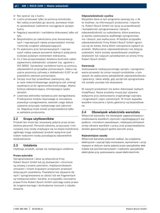 160 | RSCD 2100 | Ważne wskazówki
pl |
1 690 386 085 2018-08-21
| Robert Bosch GmbH
2.2 Grupa użytkowników
Produkt ten może być stosowany jedynie przez przes-
zkolony personel. Personel szkolony, przyuczany i inst-
ruowany oraz osoby znajdujące się na etapie kształcenia
ogólnego mogą użytkować produkt wyłącznie pod
stałym nadzorem osoby posiadającej odpowiednie
doświadczenie.
2.3 Ustalenia
Użytkując produkt, uznaje się następujące ustalenia:
Prawa autorskie
Oprogramowanie i dane są własnością firmy
Robert Bosch GmbH lub jej dostawców i chronione
są ustawą o prawie autorskim, międzynarodowymi
umowami i innymi krajowymi przepisami prawnymi
dotyczącymi powielania. Powielanie lub zbywanie da-
nych i oprogramowania w całości lub we fragmentach
są niedopuszczalne i karalne; w przypadku naruszenia
prawa firma Robert Bosch GmbH zastrzega sobie prawo
do ścigania karnego i dochodzenia roszczeń o odszko-
dowanie.
Odpowiedzialność cywilna
Wszystkie dane w tym programie opierają się, o ile
to możliwe, na informacjach producenta i importe-
ra. Robert Bosch GmbH nie ręczy za prawidłowość
i kompletność oprogramowania i danych;
odpowiedzialność za uszkodzenia, które powstaną
w wyniku zastosowania wadliwego oprogramowa-
nia i danych, jest wykluczona. W każdym przypadku
odpowiedzialność firmy Robert Bosch GmbH ograni-
cza się do kwoty, którą klient rzeczywiście zapłacił za
produkt. Wykluczenie odpowiedzialności nie dotyczy
uszkodzeń, które zostały spowodowane umyślnym
działaniem lub rażącym zaniedbaniem ze strony firmy
Robert Bosch GmbH.
Gwarancja
Zastosowanie niedopuszczonego sprzętu i oprogramo-
wania prowadzi do zmian naszych produktów, a tym
samym do wykluczenia jakiejkolwiek odpowiedzialności
i gwarancji, także wtedy, gdy sprzęt lub oprogramowa-
nie zostały usunięte lub skasowane.
W naszych produktach nie wolno dokonywać żadnych
modyfikacji. Nasze produkty muszą być używane
wyłącznie przy zastosowaniu oryginalnego osprzętu
i oryginalnych części zamiennych. W innym wypadku
wszelkie roszczenia z tytułu gwarancji są bezpodstaw-
ne.
2.4 Obowiązek właściciela warsztatu
Właściciel warsztatu ma obowiązek zagwarantowania i
zrealizowania wszelkich czynności zapobiegających wy-
padkom, chorobom zawodowym, niebezpieczeństwom
utraty zdrowia wynikłym z pracy oraz przeprowadzenia
działań gwarantujących godne warunki pracy.
Najważniejsze zasady
Właściciel warsztatu powinien zadbać, by urządzenia
elektryczne i osprzęt były montowane, wymieniane i utrzy-
mywane w dobrym stanie jedynie przez specjalistów elek-
tryków lub pod kierownictwem i nadzorem specjalistów
elektryków przy zastosowaniu zasad elektrotechniki.
¶
¶ Nie opierać się o lustro.
¶
¶ Lustro przesuwać tylko za pomocą mimośrodu.
Nie należy przechylać go ręcznie, ponieważ może
to spowodować nadmierne rozciągnięcie sprężyn
lustra.
¶
¶ Regulacji wysokości i nachylenia dokonywać tylko od
tyłu
¶
¶ Bezpośrednio po zakończeniu prac konserwacyj-
nych i naprawczych należy przeprowadzić montaż
i kontrolę urządzeń zabezpieczających.
¶
¶ Po wykonaniu prac konserwacyjnych i napraw-
czych należy zawsze ponownie dokręcić połączenia
śrubowe podanym momentem dokręcenia.
¶
¶ Co 2 lata przeprowadzać działania kontrolne celem
zapewnienia dokładności ustawień (np. zgodnie z
ISO 9000). Sprawdzać nachylenie lustra za pomocą
odpowiednich przyrządów pomiarowych. Zaleca się
użycie poziomicy cyfrowej o dokładności 0,05° w od-
powiednim zakresie pomiarowym.
¶
¶ Zaczep musi być prawidłowo zawieszony, aby
w razie niekontrolowanego opadnięcia sań uniknąć
opadnięcia aż do ogranicznika krańcowego. Ważna
funkcja zabezpieczająca, zmniejszająca ryzyko
obrażeń.
¶
¶ Laserowa jednostka nastawcza jest wyregulowana.
Przekręcenie modułu laserowego w mocowaniu
powoduje rozregulowanie, wskutek czego dalsze
używanie przyrządu nastawczego jest zabronio-
ne. Regulacja może zostać przeprowadzona tylko
w zakładzie producenta.
 