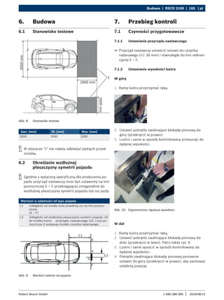 Budowa | RSCD 2100 | 165 | pl
1 690 386 085 2018-08-21
|
Robert Bosch GmbH
6. Budowa
6.1 Stanowisko testowe
Abb. 8: Stanowisko testowe
Szer. [mm] Dł. [mm] Wys. [mm]
3000 2000 2000
i
i W obszarze "1" nie należy odkładać żadnych przed-
miotów.
6.2 Określanie wzdłużnej
płaszczyzny symetrii pojazdu
i
i Zgodnie z wytyczną specyficzną dla producenta po-
jazdu przyrząd nastawczy musi być ustawiony na linii
pomocniczej E – F przebiegającej ortogonalnie do
wzdłużnej płaszczyzny symetrii pojazdu lub osi jazdy.
Wartości w zależności od typu pojazdu
L1 Odległość od środka koła przedniej osi do linii pomoc-
niczej
(E – F)
L2 Odległość od wzdłużnej płaszczyzny symetrii pojazdu (X)
do środka lustra przyrządu nastawczego (G). Linia po-
mocnicza G wskazuje środek czujnika radarowego.
Abb. 9: Wartości zależne od pojazdu
7. Przebieg kontroli
7.1 Czynności przygotowawcze
7.1.1 Ustawianie przyrządu nastawczego
¶
¶ Przyrząd nastawczy umieścić osiowo do czujnika
radarowego (+/- 30 mm) i równolegle do linii referen-
cyjnej E – F.
7.1.2 Ustawianie wysokości lustra
W górę
1. Ramę lustra przytrzymać ręką.
2. Ustawić pokrętło zwalniające blokadę pionową do
góry (przekręcić w prawo).
3. Lustro i sanie w sposób kontrolowany przesunąć do
żądanej wysokości.
Abb. 10: Ergonomiczna regulacja wysokości
W dół
1. Ramę lustra przytrzymać ręką.
2. Ustawić pokrętło zwalniające blokadę pionową do
dołu (przekręcić w lewo). Patrz także rys. 9.
3. Lustro i sanie opuścić w sposób kontrolowany do
żądanej wysokości.
4. Pokrętło zwalniające blokadę pionową ponownie
ustawić do góry (przekręcić w prawo), aby zachować
ustaloną pozycję.
 