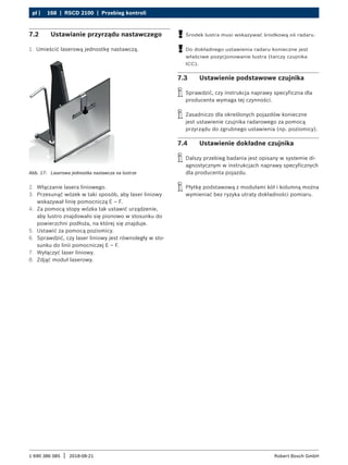 168 | RSCD 2100 | Przebieg kontroli
pl |
1 690 386 085 2018-08-21
| Robert Bosch GmbH
7.2 Ustawianie przyrządu nastawczego
1. Umieścić laserową jednostkę nastawczą.
Abb. 17: Laserowa jednostka nastawcza na lustrze
2. Włączanie lasera liniowego.
3. Przesunąć wózek w taki sposób, aby laser liniowy
wskazywał linię pomocniczą E – F.
4. Za pomocą stopy wózka tak ustawić urządzenie,
aby lustro znajdowało się pionowo w stosunku do
powierzchni podłoża, na której się znajduje.
5. Ustawić za pomocą poziomicy.
6. Sprawdzić, czy laser liniowy jest równoległy w sto-
sunku do linii pomocniczej E – F.
7. Wyłączyć laser liniowy.
8. Zdjąć moduł laserowy.
!
! Środek lustra musi wskazywać środkową oś radaru.
!
! Do dokładnego ustawienia radaru konieczne jest
właściwe pozycjonowanie lustra (tarczy czujnika
ICC).
7.3 Ustawienie podstawowe czujnika
i
i Sprawdzić, czy instrukcja naprawy specyficzna dla
producenta wymaga tej czynności.
i
i Zasadniczo dla określonych pojazdów konieczne
jest ustawienie czujnika radarowego za pomocą
przyrządu do zgrubnego ustawienia (np. poziomicy).
7.4 Ustawienie dokładne czujnika
i
i Dalszy przebieg badania jest opisany w systemie di-
agnostycznym w instrukcjach naprawy specyficznych
dla producenta pojazdu.
i
i Płytkę podstawową z modułami kół i kolumną można
wymieniać bez ryzyka utraty dokładności pomiaru.
 