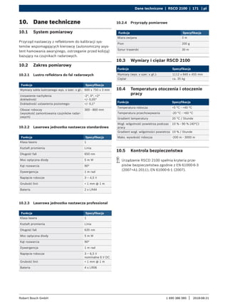 Dane techniczne | RSCD 2100 | 171 | pl
1 690 386 085 2018-08-21
|
Robert Bosch GmbH
10. Dane techniczne
10.1 System pomiarowy
Przyrząd nastawczy z reflektorem do kalibracji sys-
temów wspomagających kierowcę (autonomiczny asys-
tent hamowania awaryjnego, ostrzeganie przed kolizją)
bazujący na czujnikach radarowych.
10.2 Zakres pomiarowy
10.2.1 Lustro reflektora do fal radarowych
Funkcja Specyfikacja
Wymiary szkła lustrzanego wys. x szer. x gł.: 600 x 750 x 3 mm
Ustawienie nachylenia
dokładność
-2°, 0°, +2°
+/- 0,05°
Dokładność ustawienia poziomego: +/- 0,1°
Obszar roboczy
(wysokość zamontowania czujników radar-
owych)
300 - 800 mm
10.2.2 Laserowa jednostka nastawcza standardowa
Funkcja Specyfikacja
Klasa lasera 1
Kształt promienia Linia
Długość fali 650 nm
Moc optyczna diody 5 m W
Kąt rozwarcia 90°
Dywergencja 1 m rad
Napięcie robocze 3 – 4,5 V
Grubość linii < 1 mm @ 1 m
Bateria 2 x LR44
10.2.3 Laserowa jednostka nastawcza professional
Funkcja Specyfikacja
Klasa lasera 1
Kształt promienia Linia
Długość fali 635 nm
Moc optyczna diody 5 m W
Kąt rozwarcia 90°
Dywergencja 1 m rad
Napięcie robocze 3 – 6,5 V
nominalne 6 V DC
Grubość linii < 1 mm @ 1 m
Bateria 4 x LR06
10.3 Wymiary i ciężar RSCD 2100
Funkcja Specyfikacja
Wymiary (wys. x szer. x gł.): 1112 x 840 x 455 mm
Ciężar ca. 35 kg
10.4 Temperatura otoczenia i otoczenie
pracy
Funkcja Specyfikacja
Temperatura robocza +5 °C - +40 °C
Temperatura przechowywania -20 °C - +60 °C
Gradient temperatury 20 °C / Stunde
Wzgl. wilgotność powietrza podczas
pracy
10 % - 90 % (40°C)
Gradient wzgl. wilgotności powietrza 10 % / Stunde
Maks. wysokość robocza -200 m - 3000 m
10.5 Kontrola bezpieczeństwa
i
i Urządzenie RSCD 2100 spełnia kryteria prze-
pisów bezpieczeństwa zgodnie z EN 61000-6-3
(2007+A1:2011); EN 61000-6-1 (2007).
10.2.4 Przyrządy pomiarowe
Funkcja Specyfikacja
Miara zwijana 3 m
Pion 200 g
Sznur traserski 30 m
 